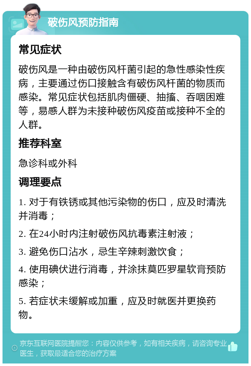 破伤风预防指南 常见症状 破伤风是一种由破伤风杆菌引起的急性感染性疾病，主要通过伤口接触含有破伤风杆菌的物质而感染。常见症状包括肌肉僵硬、抽搐、吞咽困难等，易感人群为未接种破伤风疫苗或接种不全的人群。 推荐科室 急诊科或外科 调理要点 1. 对于有铁锈或其他污染物的伤口，应及时清洗并消毒； 2. 在24小时内注射破伤风抗毒素注射液； 3. 避免伤口沾水，忌生辛辣刺激饮食； 4. 使用碘伏进行消毒，并涂抹莫匹罗星软膏预防感染； 5. 若症状未缓解或加重，应及时就医并更换药物。