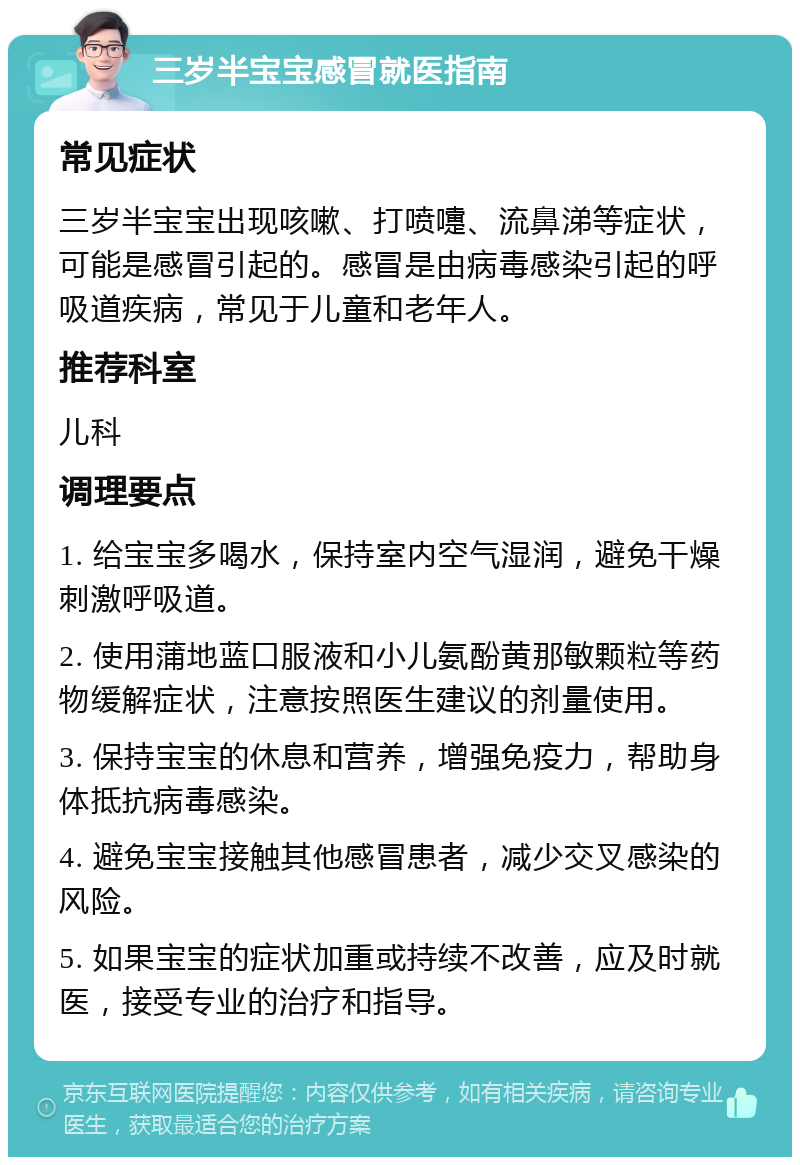 三岁半宝宝感冒就医指南 常见症状 三岁半宝宝出现咳嗽、打喷嚏、流鼻涕等症状，可能是感冒引起的。感冒是由病毒感染引起的呼吸道疾病，常见于儿童和老年人。 推荐科室 儿科 调理要点 1. 给宝宝多喝水，保持室内空气湿润，避免干燥刺激呼吸道。 2. 使用蒲地蓝口服液和小儿氨酚黄那敏颗粒等药物缓解症状，注意按照医生建议的剂量使用。 3. 保持宝宝的休息和营养，增强免疫力，帮助身体抵抗病毒感染。 4. 避免宝宝接触其他感冒患者，减少交叉感染的风险。 5. 如果宝宝的症状加重或持续不改善，应及时就医，接受专业的治疗和指导。