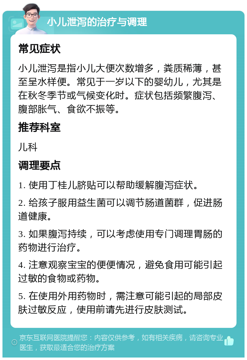 小儿泄泻的治疗与调理 常见症状 小儿泄泻是指小儿大便次数增多，粪质稀薄，甚至呈水样便。常见于一岁以下的婴幼儿，尤其是在秋冬季节或气候变化时。症状包括频繁腹泻、腹部胀气、食欲不振等。 推荐科室 儿科 调理要点 1. 使用丁桂儿脐贴可以帮助缓解腹泻症状。 2. 给孩子服用益生菌可以调节肠道菌群，促进肠道健康。 3. 如果腹泻持续，可以考虑使用专门调理胃肠的药物进行治疗。 4. 注意观察宝宝的便便情况，避免食用可能引起过敏的食物或药物。 5. 在使用外用药物时，需注意可能引起的局部皮肤过敏反应，使用前请先进行皮肤测试。