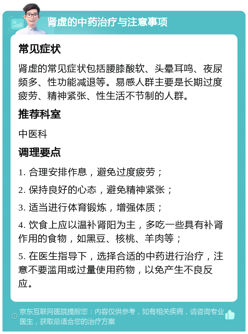 肾虚的中药治疗与注意事项 常见症状 肾虚的常见症状包括腰膝酸软、头晕耳鸣、夜尿频多、性功能减退等。易感人群主要是长期过度疲劳、精神紧张、性生活不节制的人群。 推荐科室 中医科 调理要点 1. 合理安排作息，避免过度疲劳； 2. 保持良好的心态，避免精神紧张； 3. 适当进行体育锻炼，增强体质； 4. 饮食上应以温补肾阳为主，多吃一些具有补肾作用的食物，如黑豆、核桃、羊肉等； 5. 在医生指导下，选择合适的中药进行治疗，注意不要滥用或过量使用药物，以免产生不良反应。