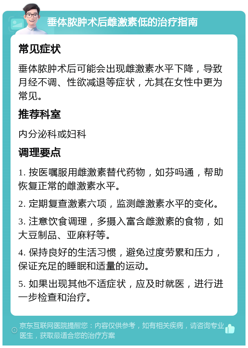 垂体脓肿术后雌激素低的治疗指南 常见症状 垂体脓肿术后可能会出现雌激素水平下降，导致月经不调、性欲减退等症状，尤其在女性中更为常见。 推荐科室 内分泌科或妇科 调理要点 1. 按医嘱服用雌激素替代药物，如芬吗通，帮助恢复正常的雌激素水平。 2. 定期复查激素六项，监测雌激素水平的变化。 3. 注意饮食调理，多摄入富含雌激素的食物，如大豆制品、亚麻籽等。 4. 保持良好的生活习惯，避免过度劳累和压力，保证充足的睡眠和适量的运动。 5. 如果出现其他不适症状，应及时就医，进行进一步检查和治疗。