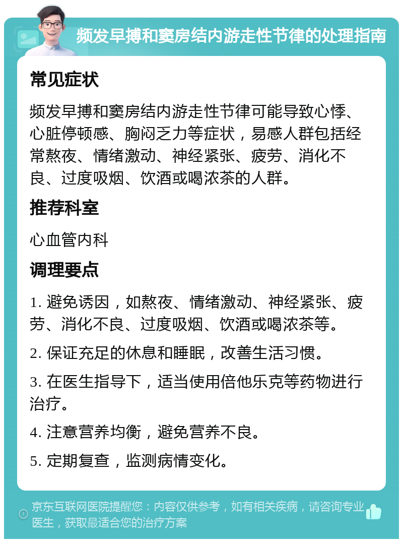 频发早搏和窦房结内游走性节律的处理指南 常见症状 频发早搏和窦房结内游走性节律可能导致心悸、心脏停顿感、胸闷乏力等症状，易感人群包括经常熬夜、情绪激动、神经紧张、疲劳、消化不良、过度吸烟、饮酒或喝浓茶的人群。 推荐科室 心血管内科 调理要点 1. 避免诱因，如熬夜、情绪激动、神经紧张、疲劳、消化不良、过度吸烟、饮酒或喝浓茶等。 2. 保证充足的休息和睡眠，改善生活习惯。 3. 在医生指导下，适当使用倍他乐克等药物进行治疗。 4. 注意营养均衡，避免营养不良。 5. 定期复查，监测病情变化。