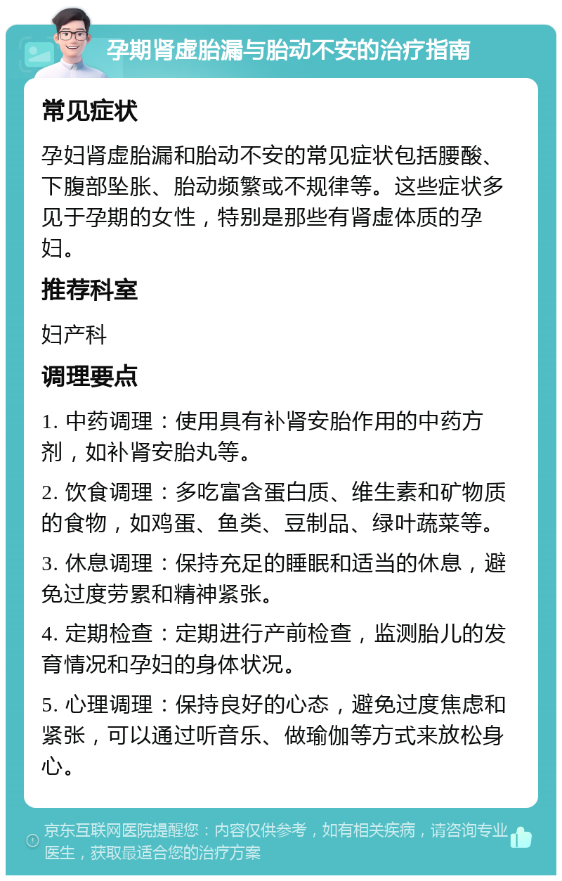 孕期肾虚胎漏与胎动不安的治疗指南 常见症状 孕妇肾虚胎漏和胎动不安的常见症状包括腰酸、下腹部坠胀、胎动频繁或不规律等。这些症状多见于孕期的女性，特别是那些有肾虚体质的孕妇。 推荐科室 妇产科 调理要点 1. 中药调理：使用具有补肾安胎作用的中药方剂，如补肾安胎丸等。 2. 饮食调理：多吃富含蛋白质、维生素和矿物质的食物，如鸡蛋、鱼类、豆制品、绿叶蔬菜等。 3. 休息调理：保持充足的睡眠和适当的休息，避免过度劳累和精神紧张。 4. 定期检查：定期进行产前检查，监测胎儿的发育情况和孕妇的身体状况。 5. 心理调理：保持良好的心态，避免过度焦虑和紧张，可以通过听音乐、做瑜伽等方式来放松身心。