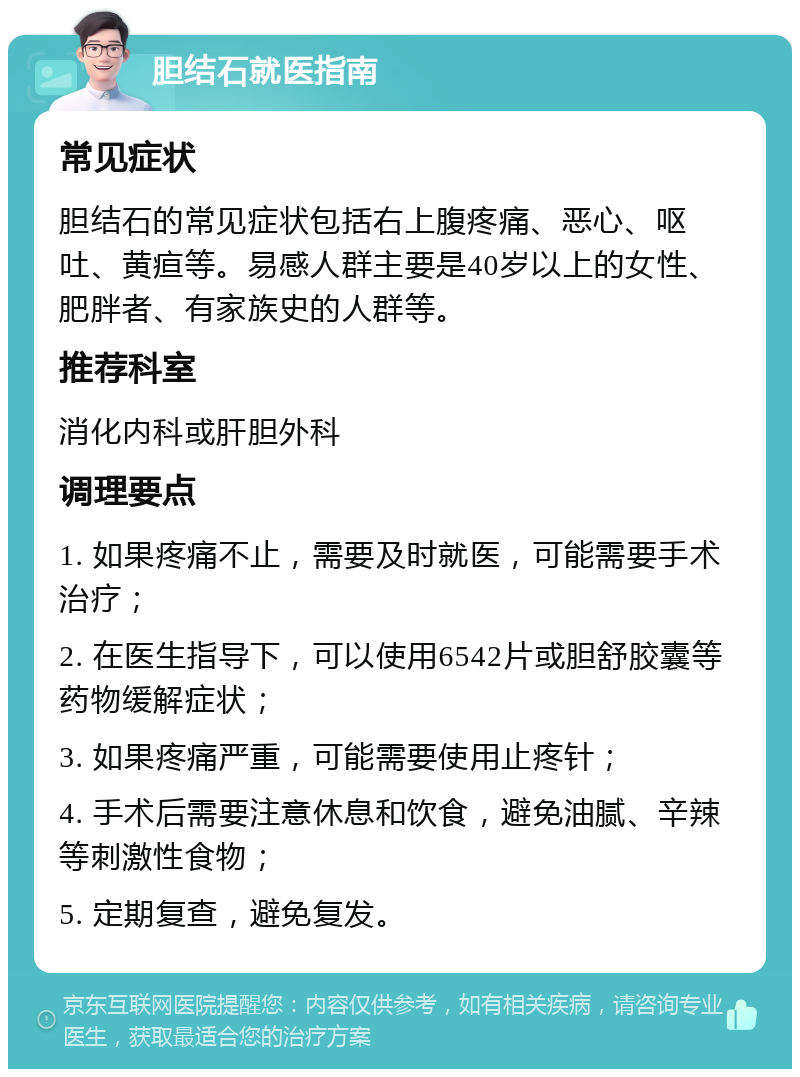 胆结石就医指南 常见症状 胆结石的常见症状包括右上腹疼痛、恶心、呕吐、黄疸等。易感人群主要是40岁以上的女性、肥胖者、有家族史的人群等。 推荐科室 消化内科或肝胆外科 调理要点 1. 如果疼痛不止，需要及时就医，可能需要手术治疗； 2. 在医生指导下，可以使用6542片或胆舒胶囊等药物缓解症状； 3. 如果疼痛严重，可能需要使用止疼针； 4. 手术后需要注意休息和饮食，避免油腻、辛辣等刺激性食物； 5. 定期复查，避免复发。