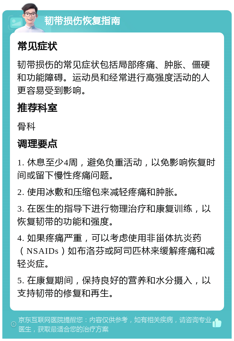 韧带损伤恢复指南 常见症状 韧带损伤的常见症状包括局部疼痛、肿胀、僵硬和功能障碍。运动员和经常进行高强度活动的人更容易受到影响。 推荐科室 骨科 调理要点 1. 休息至少4周，避免负重活动，以免影响恢复时间或留下慢性疼痛问题。 2. 使用冰敷和压缩包来减轻疼痛和肿胀。 3. 在医生的指导下进行物理治疗和康复训练，以恢复韧带的功能和强度。 4. 如果疼痛严重，可以考虑使用非甾体抗炎药（NSAIDs）如布洛芬或阿司匹林来缓解疼痛和减轻炎症。 5. 在康复期间，保持良好的营养和水分摄入，以支持韧带的修复和再生。