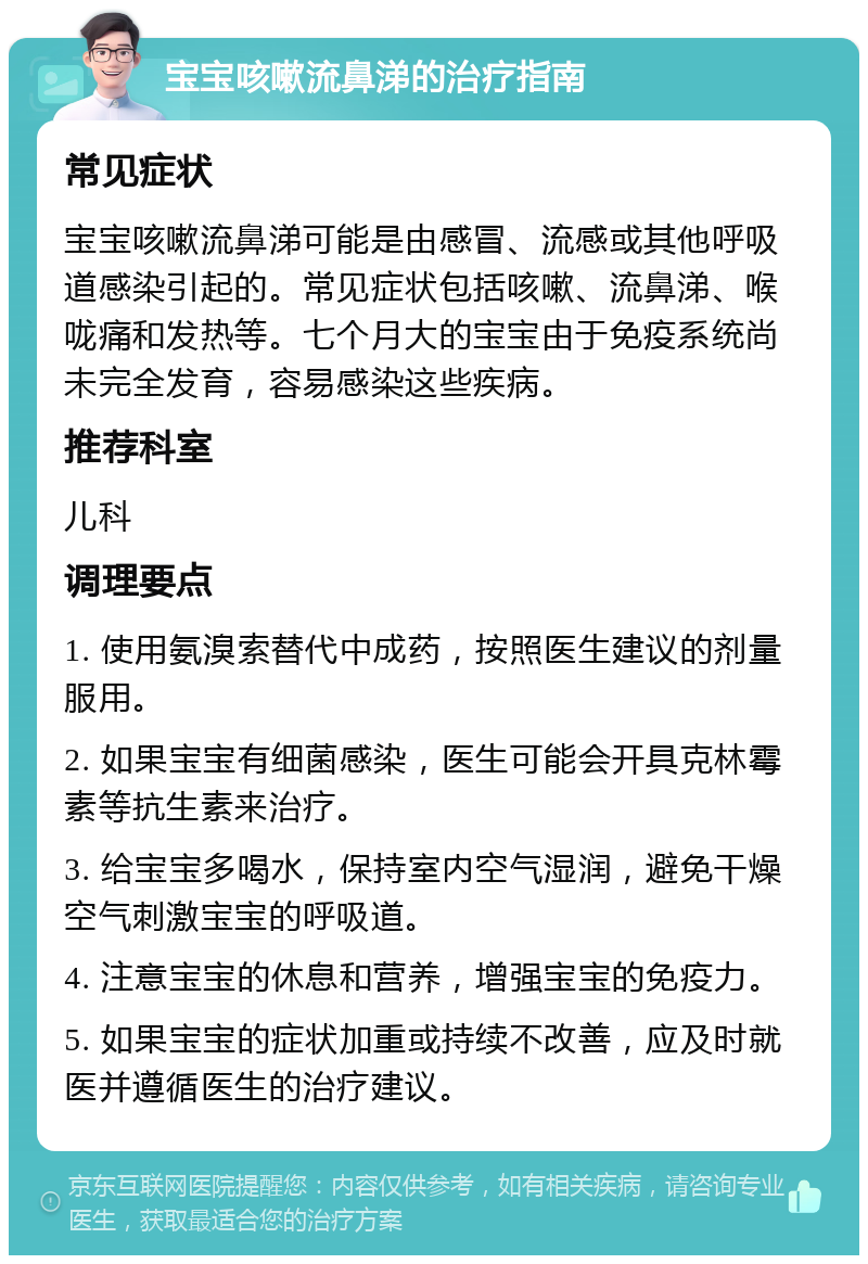 宝宝咳嗽流鼻涕的治疗指南 常见症状 宝宝咳嗽流鼻涕可能是由感冒、流感或其他呼吸道感染引起的。常见症状包括咳嗽、流鼻涕、喉咙痛和发热等。七个月大的宝宝由于免疫系统尚未完全发育，容易感染这些疾病。 推荐科室 儿科 调理要点 1. 使用氨溴索替代中成药，按照医生建议的剂量服用。 2. 如果宝宝有细菌感染，医生可能会开具克林霉素等抗生素来治疗。 3. 给宝宝多喝水，保持室内空气湿润，避免干燥空气刺激宝宝的呼吸道。 4. 注意宝宝的休息和营养，增强宝宝的免疫力。 5. 如果宝宝的症状加重或持续不改善，应及时就医并遵循医生的治疗建议。