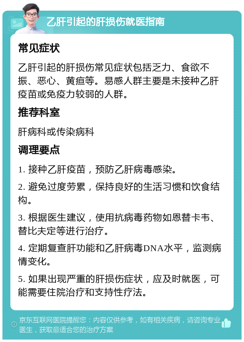 乙肝引起的肝损伤就医指南 常见症状 乙肝引起的肝损伤常见症状包括乏力、食欲不振、恶心、黄疸等。易感人群主要是未接种乙肝疫苗或免疫力较弱的人群。 推荐科室 肝病科或传染病科 调理要点 1. 接种乙肝疫苗，预防乙肝病毒感染。 2. 避免过度劳累，保持良好的生活习惯和饮食结构。 3. 根据医生建议，使用抗病毒药物如恩替卡韦、替比夫定等进行治疗。 4. 定期复查肝功能和乙肝病毒DNA水平，监测病情变化。 5. 如果出现严重的肝损伤症状，应及时就医，可能需要住院治疗和支持性疗法。