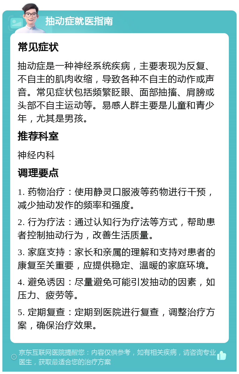 抽动症就医指南 常见症状 抽动症是一种神经系统疾病，主要表现为反复、不自主的肌肉收缩，导致各种不自主的动作或声音。常见症状包括频繁眨眼、面部抽搐、肩膀或头部不自主运动等。易感人群主要是儿童和青少年，尤其是男孩。 推荐科室 神经内科 调理要点 1. 药物治疗：使用静灵口服液等药物进行干预，减少抽动发作的频率和强度。 2. 行为疗法：通过认知行为疗法等方式，帮助患者控制抽动行为，改善生活质量。 3. 家庭支持：家长和亲属的理解和支持对患者的康复至关重要，应提供稳定、温暖的家庭环境。 4. 避免诱因：尽量避免可能引发抽动的因素，如压力、疲劳等。 5. 定期复查：定期到医院进行复查，调整治疗方案，确保治疗效果。