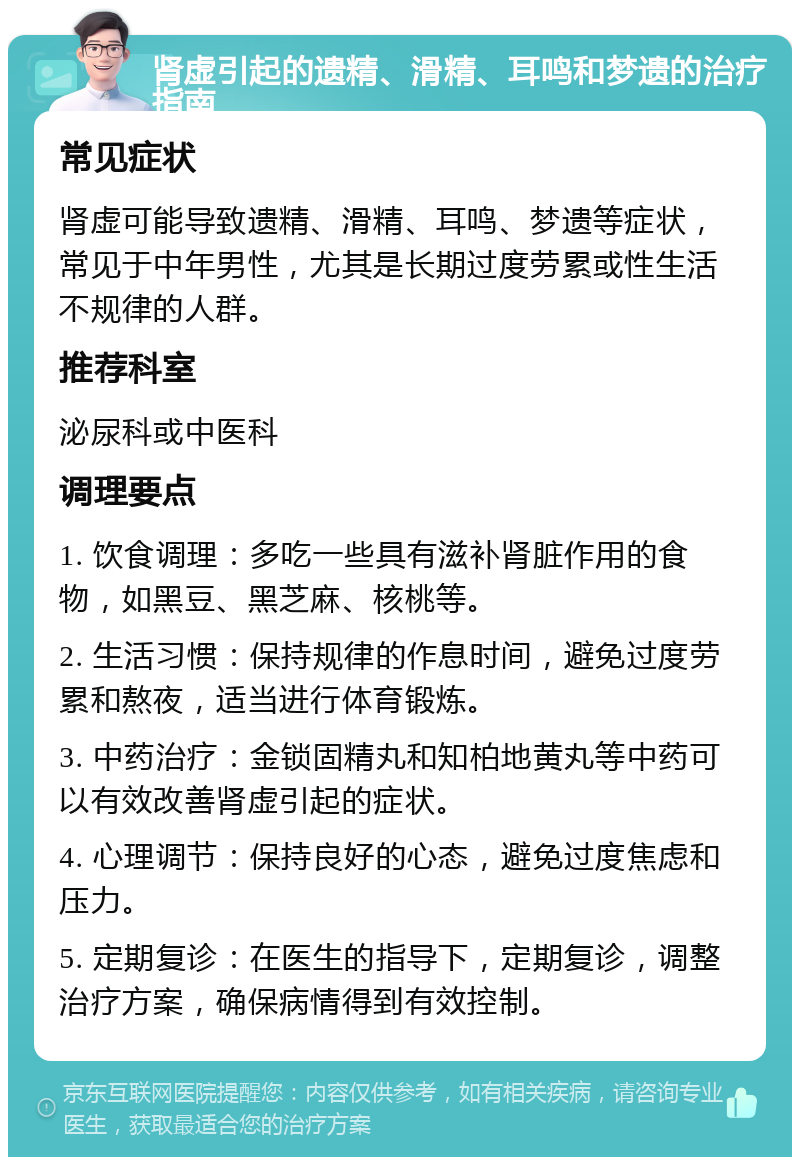 肾虚引起的遗精、滑精、耳鸣和梦遗的治疗指南 常见症状 肾虚可能导致遗精、滑精、耳鸣、梦遗等症状，常见于中年男性，尤其是长期过度劳累或性生活不规律的人群。 推荐科室 泌尿科或中医科 调理要点 1. 饮食调理：多吃一些具有滋补肾脏作用的食物，如黑豆、黑芝麻、核桃等。 2. 生活习惯：保持规律的作息时间，避免过度劳累和熬夜，适当进行体育锻炼。 3. 中药治疗：金锁固精丸和知柏地黄丸等中药可以有效改善肾虚引起的症状。 4. 心理调节：保持良好的心态，避免过度焦虑和压力。 5. 定期复诊：在医生的指导下，定期复诊，调整治疗方案，确保病情得到有效控制。