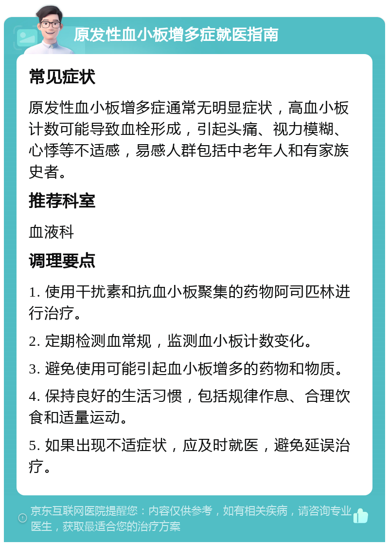 原发性血小板增多症就医指南 常见症状 原发性血小板增多症通常无明显症状，高血小板计数可能导致血栓形成，引起头痛、视力模糊、心悸等不适感，易感人群包括中老年人和有家族史者。 推荐科室 血液科 调理要点 1. 使用干扰素和抗血小板聚集的药物阿司匹林进行治疗。 2. 定期检测血常规，监测血小板计数变化。 3. 避免使用可能引起血小板增多的药物和物质。 4. 保持良好的生活习惯，包括规律作息、合理饮食和适量运动。 5. 如果出现不适症状，应及时就医，避免延误治疗。