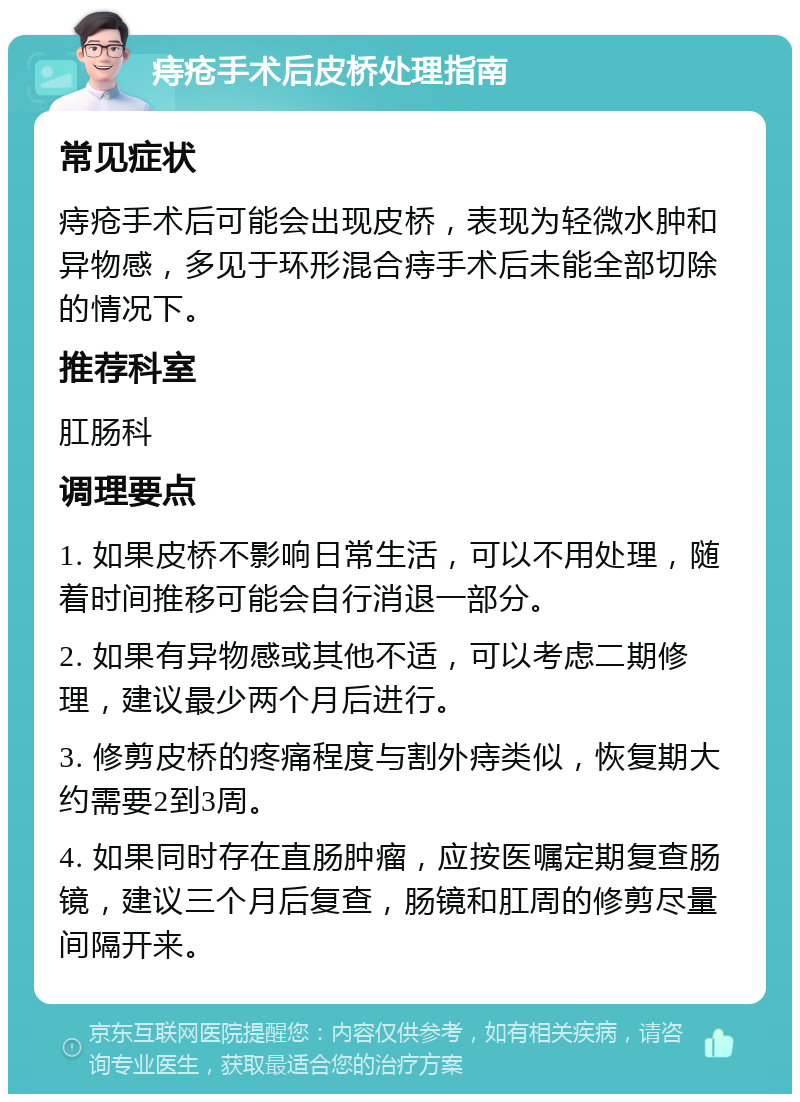 痔疮手术后皮桥处理指南 常见症状 痔疮手术后可能会出现皮桥，表现为轻微水肿和异物感，多见于环形混合痔手术后未能全部切除的情况下。 推荐科室 肛肠科 调理要点 1. 如果皮桥不影响日常生活，可以不用处理，随着时间推移可能会自行消退一部分。 2. 如果有异物感或其他不适，可以考虑二期修理，建议最少两个月后进行。 3. 修剪皮桥的疼痛程度与割外痔类似，恢复期大约需要2到3周。 4. 如果同时存在直肠肿瘤，应按医嘱定期复查肠镜，建议三个月后复查，肠镜和肛周的修剪尽量间隔开来。