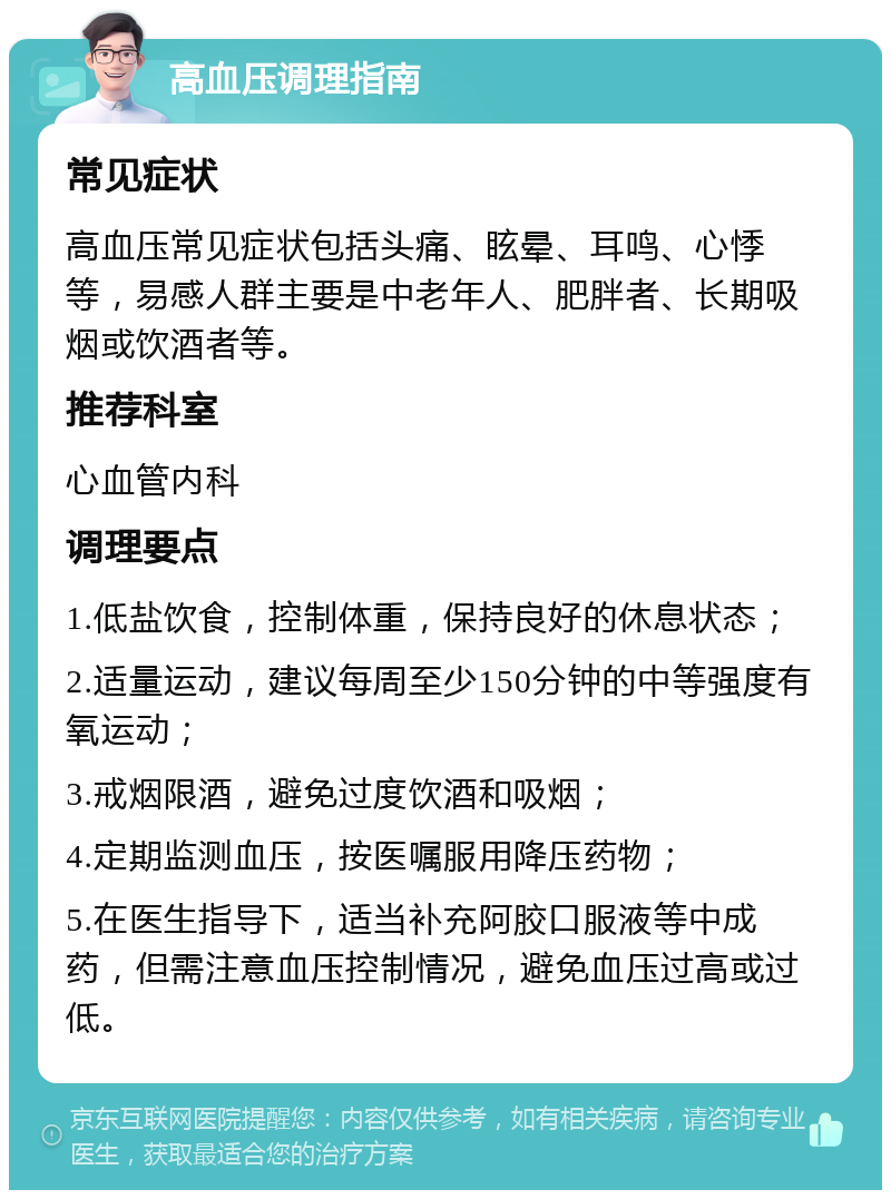 高血压调理指南 常见症状 高血压常见症状包括头痛、眩晕、耳鸣、心悸等，易感人群主要是中老年人、肥胖者、长期吸烟或饮酒者等。 推荐科室 心血管内科 调理要点 1.低盐饮食，控制体重，保持良好的休息状态； 2.适量运动，建议每周至少150分钟的中等强度有氧运动； 3.戒烟限酒，避免过度饮酒和吸烟； 4.定期监测血压，按医嘱服用降压药物； 5.在医生指导下，适当补充阿胶口服液等中成药，但需注意血压控制情况，避免血压过高或过低。