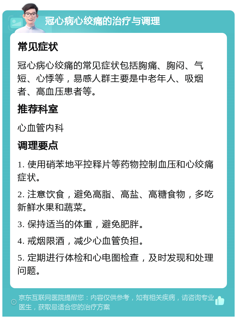 冠心病心绞痛的治疗与调理 常见症状 冠心病心绞痛的常见症状包括胸痛、胸闷、气短、心悸等，易感人群主要是中老年人、吸烟者、高血压患者等。 推荐科室 心血管内科 调理要点 1. 使用硝苯地平控释片等药物控制血压和心绞痛症状。 2. 注意饮食，避免高脂、高盐、高糖食物，多吃新鲜水果和蔬菜。 3. 保持适当的体重，避免肥胖。 4. 戒烟限酒，减少心血管负担。 5. 定期进行体检和心电图检查，及时发现和处理问题。