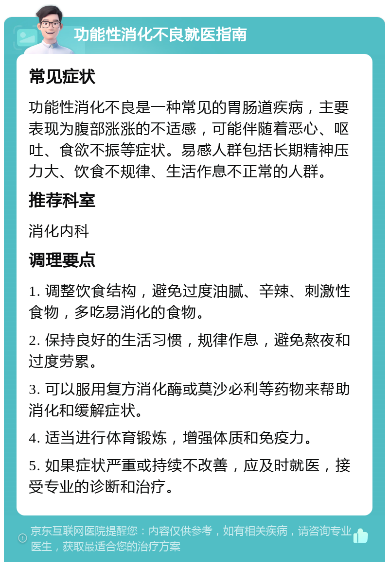 功能性消化不良就医指南 常见症状 功能性消化不良是一种常见的胃肠道疾病，主要表现为腹部涨涨的不适感，可能伴随着恶心、呕吐、食欲不振等症状。易感人群包括长期精神压力大、饮食不规律、生活作息不正常的人群。 推荐科室 消化内科 调理要点 1. 调整饮食结构，避免过度油腻、辛辣、刺激性食物，多吃易消化的食物。 2. 保持良好的生活习惯，规律作息，避免熬夜和过度劳累。 3. 可以服用复方消化酶或莫沙必利等药物来帮助消化和缓解症状。 4. 适当进行体育锻炼，增强体质和免疫力。 5. 如果症状严重或持续不改善，应及时就医，接受专业的诊断和治疗。