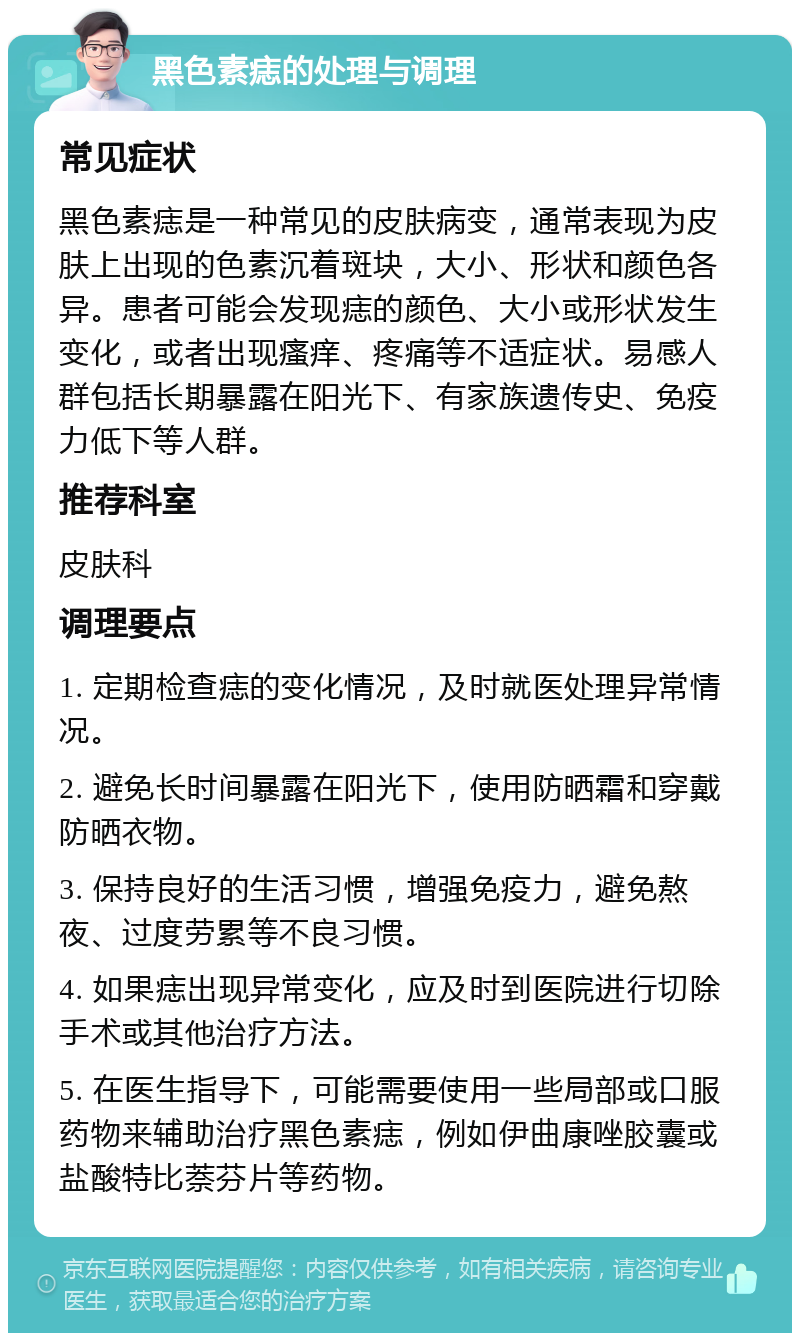 黑色素痣的处理与调理 常见症状 黑色素痣是一种常见的皮肤病变，通常表现为皮肤上出现的色素沉着斑块，大小、形状和颜色各异。患者可能会发现痣的颜色、大小或形状发生变化，或者出现瘙痒、疼痛等不适症状。易感人群包括长期暴露在阳光下、有家族遗传史、免疫力低下等人群。 推荐科室 皮肤科 调理要点 1. 定期检查痣的变化情况，及时就医处理异常情况。 2. 避免长时间暴露在阳光下，使用防晒霜和穿戴防晒衣物。 3. 保持良好的生活习惯，增强免疫力，避免熬夜、过度劳累等不良习惯。 4. 如果痣出现异常变化，应及时到医院进行切除手术或其他治疗方法。 5. 在医生指导下，可能需要使用一些局部或口服药物来辅助治疗黑色素痣，例如伊曲康唑胶囊或盐酸特比萘芬片等药物。