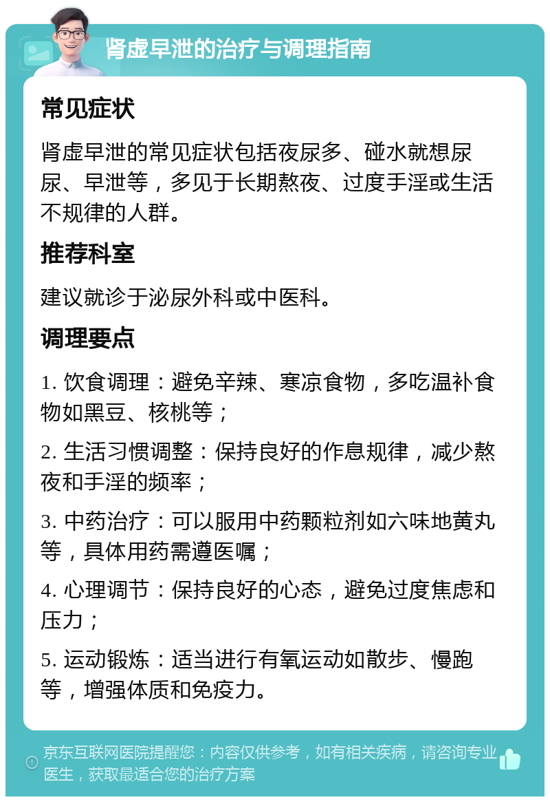 肾虚早泄的治疗与调理指南 常见症状 肾虚早泄的常见症状包括夜尿多、碰水就想尿尿、早泄等，多见于长期熬夜、过度手淫或生活不规律的人群。 推荐科室 建议就诊于泌尿外科或中医科。 调理要点 1. 饮食调理：避免辛辣、寒凉食物，多吃温补食物如黑豆、核桃等； 2. 生活习惯调整：保持良好的作息规律，减少熬夜和手淫的频率； 3. 中药治疗：可以服用中药颗粒剂如六味地黄丸等，具体用药需遵医嘱； 4. 心理调节：保持良好的心态，避免过度焦虑和压力； 5. 运动锻炼：适当进行有氧运动如散步、慢跑等，增强体质和免疫力。