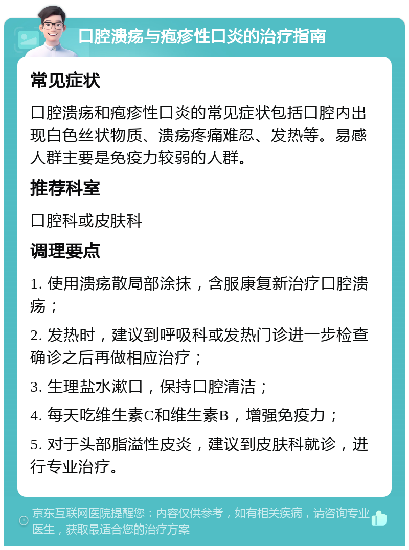 口腔溃疡与疱疹性口炎的治疗指南 常见症状 口腔溃疡和疱疹性口炎的常见症状包括口腔内出现白色丝状物质、溃疡疼痛难忍、发热等。易感人群主要是免疫力较弱的人群。 推荐科室 口腔科或皮肤科 调理要点 1. 使用溃疡散局部涂抹，含服康复新治疗口腔溃疡； 2. 发热时，建议到呼吸科或发热门诊进一步检查确诊之后再做相应治疗； 3. 生理盐水漱口，保持口腔清洁； 4. 每天吃维生素C和维生素B，增强免疫力； 5. 对于头部脂溢性皮炎，建议到皮肤科就诊，进行专业治疗。