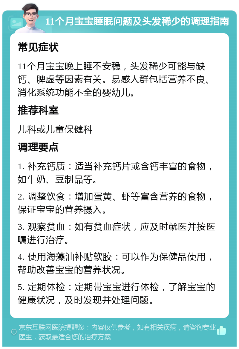 11个月宝宝睡眠问题及头发稀少的调理指南 常见症状 11个月宝宝晚上睡不安稳，头发稀少可能与缺钙、脾虚等因素有关。易感人群包括营养不良、消化系统功能不全的婴幼儿。 推荐科室 儿科或儿童保健科 调理要点 1. 补充钙质：适当补充钙片或含钙丰富的食物，如牛奶、豆制品等。 2. 调整饮食：增加蛋黄、虾等富含营养的食物，保证宝宝的营养摄入。 3. 观察贫血：如有贫血症状，应及时就医并按医嘱进行治疗。 4. 使用海藻油补贴软胶：可以作为保健品使用，帮助改善宝宝的营养状况。 5. 定期体检：定期带宝宝进行体检，了解宝宝的健康状况，及时发现并处理问题。