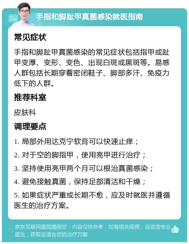 手指和脚趾甲真菌感染就医指南 常见症状 手指和脚趾甲真菌感染的常见症状包括指甲或趾甲变厚、变形、变色、出现白斑或黑斑等。易感人群包括长期穿着密闭鞋子、脚部多汗、免疫力低下的人群。 推荐科室 皮肤科 调理要点 1. 局部外用达克宁软膏可以快速止痒； 2. 对于空的脚指甲，使用亮甲进行治疗； 3. 坚持使用亮甲两个月可以根治真菌感染； 4. 避免接触真菌，保持足部清洁和干燥； 5. 如果症状严重或长期不愈，应及时就医并遵循医生的治疗方案。