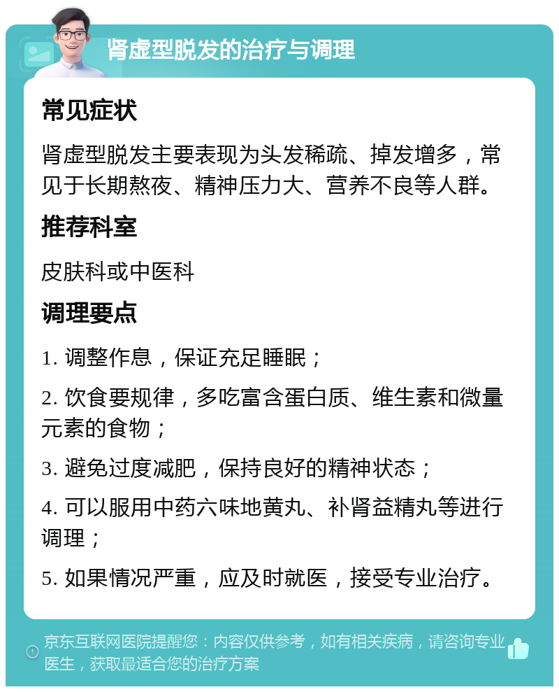 肾虚型脱发的治疗与调理 常见症状 肾虚型脱发主要表现为头发稀疏、掉发增多，常见于长期熬夜、精神压力大、营养不良等人群。 推荐科室 皮肤科或中医科 调理要点 1. 调整作息，保证充足睡眠； 2. 饮食要规律，多吃富含蛋白质、维生素和微量元素的食物； 3. 避免过度减肥，保持良好的精神状态； 4. 可以服用中药六味地黄丸、补肾益精丸等进行调理； 5. 如果情况严重，应及时就医，接受专业治疗。