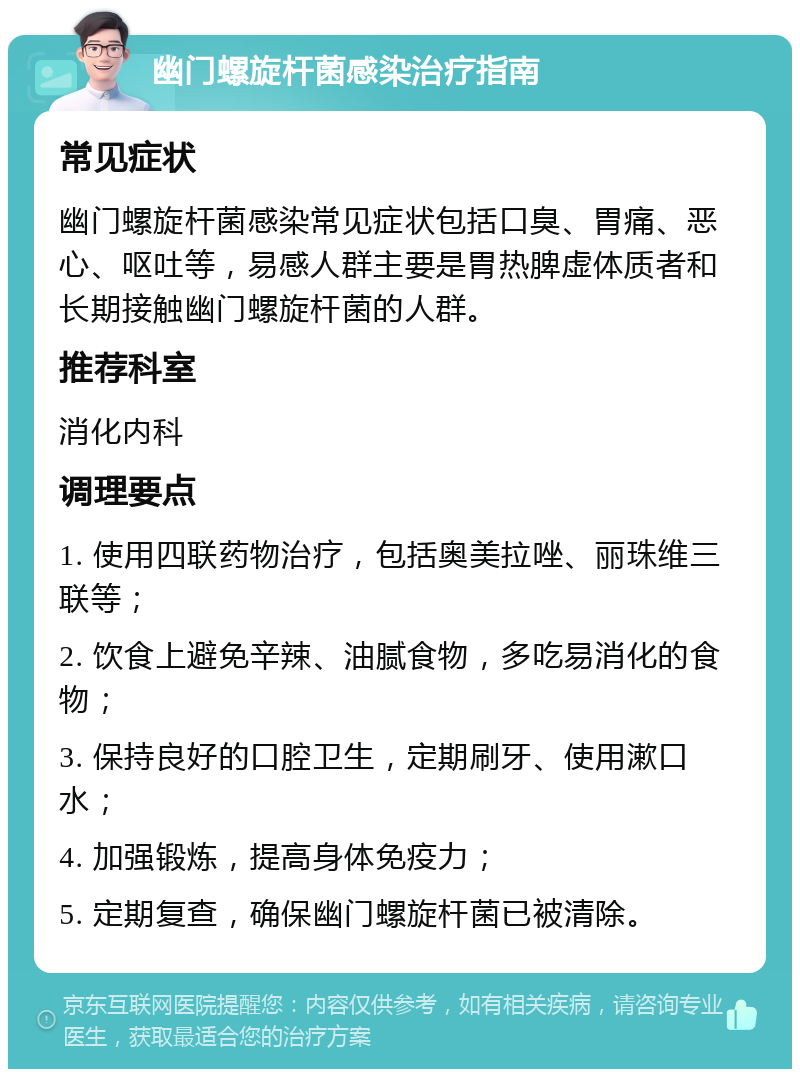 幽门螺旋杆菌感染治疗指南 常见症状 幽门螺旋杆菌感染常见症状包括口臭、胃痛、恶心、呕吐等，易感人群主要是胃热脾虚体质者和长期接触幽门螺旋杆菌的人群。 推荐科室 消化内科 调理要点 1. 使用四联药物治疗，包括奥美拉唑、丽珠维三联等； 2. 饮食上避免辛辣、油腻食物，多吃易消化的食物； 3. 保持良好的口腔卫生，定期刷牙、使用漱口水； 4. 加强锻炼，提高身体免疫力； 5. 定期复查，确保幽门螺旋杆菌已被清除。