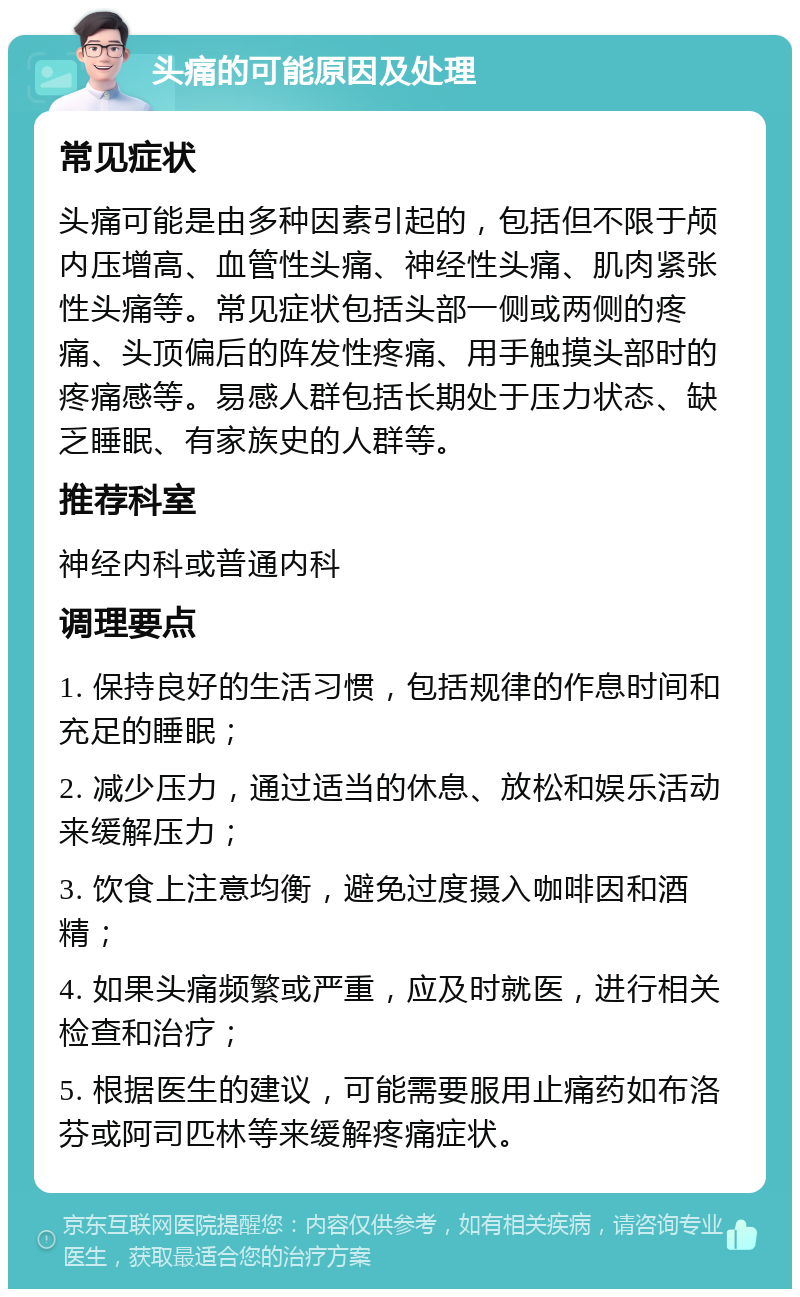 头痛的可能原因及处理 常见症状 头痛可能是由多种因素引起的，包括但不限于颅内压增高、血管性头痛、神经性头痛、肌肉紧张性头痛等。常见症状包括头部一侧或两侧的疼痛、头顶偏后的阵发性疼痛、用手触摸头部时的疼痛感等。易感人群包括长期处于压力状态、缺乏睡眠、有家族史的人群等。 推荐科室 神经内科或普通内科 调理要点 1. 保持良好的生活习惯，包括规律的作息时间和充足的睡眠； 2. 减少压力，通过适当的休息、放松和娱乐活动来缓解压力； 3. 饮食上注意均衡，避免过度摄入咖啡因和酒精； 4. 如果头痛频繁或严重，应及时就医，进行相关检查和治疗； 5. 根据医生的建议，可能需要服用止痛药如布洛芬或阿司匹林等来缓解疼痛症状。