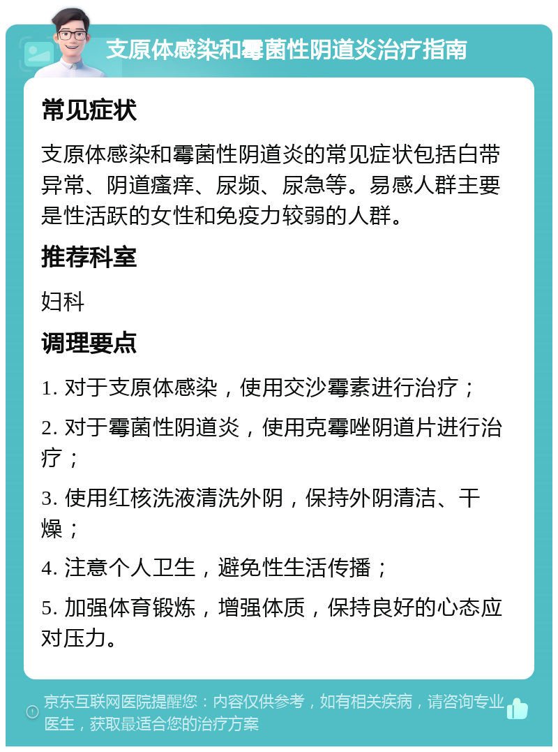 支原体感染和霉菌性阴道炎治疗指南 常见症状 支原体感染和霉菌性阴道炎的常见症状包括白带异常、阴道瘙痒、尿频、尿急等。易感人群主要是性活跃的女性和免疫力较弱的人群。 推荐科室 妇科 调理要点 1. 对于支原体感染，使用交沙霉素进行治疗； 2. 对于霉菌性阴道炎，使用克霉唑阴道片进行治疗； 3. 使用红核洗液清洗外阴，保持外阴清洁、干燥； 4. 注意个人卫生，避免性生活传播； 5. 加强体育锻炼，增强体质，保持良好的心态应对压力。