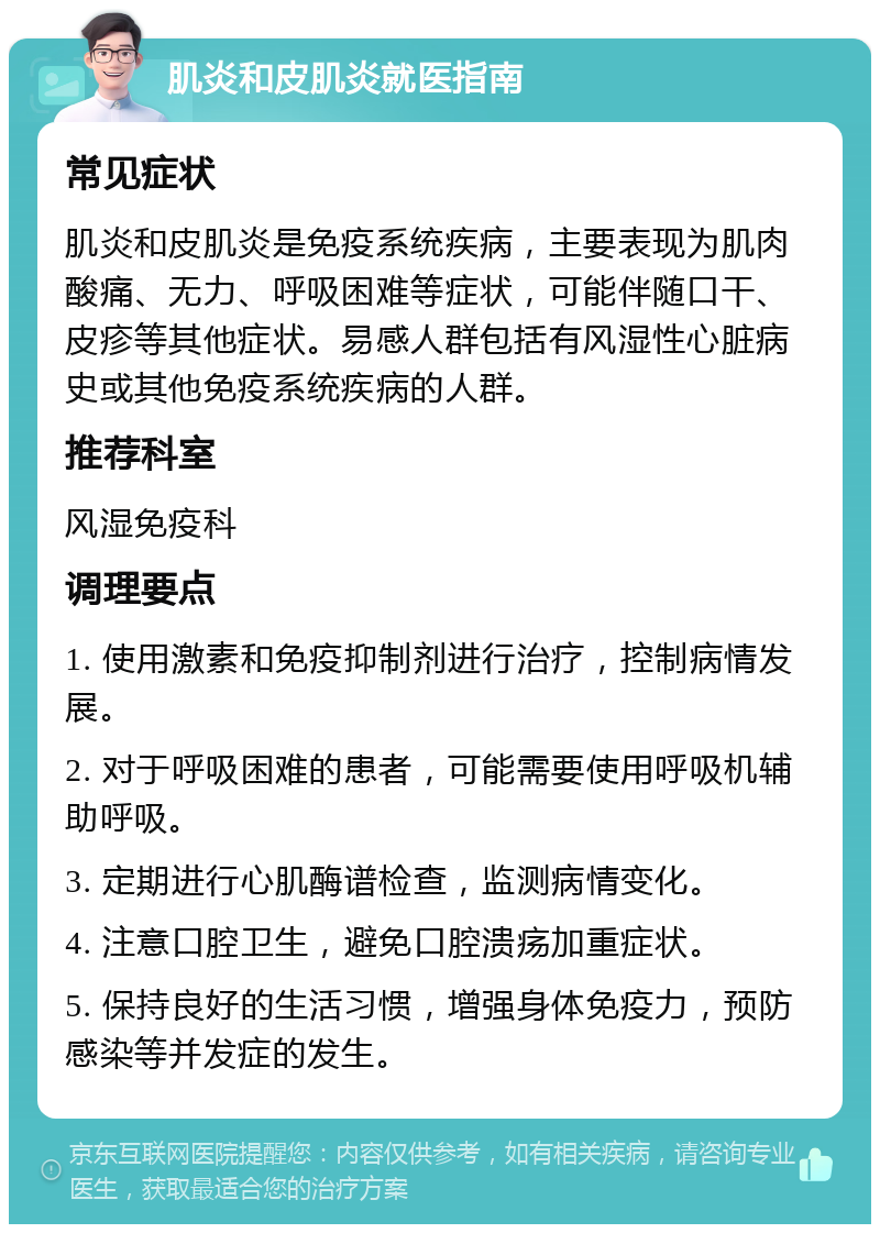 肌炎和皮肌炎就医指南 常见症状 肌炎和皮肌炎是免疫系统疾病，主要表现为肌肉酸痛、无力、呼吸困难等症状，可能伴随口干、皮疹等其他症状。易感人群包括有风湿性心脏病史或其他免疫系统疾病的人群。 推荐科室 风湿免疫科 调理要点 1. 使用激素和免疫抑制剂进行治疗，控制病情发展。 2. 对于呼吸困难的患者，可能需要使用呼吸机辅助呼吸。 3. 定期进行心肌酶谱检查，监测病情变化。 4. 注意口腔卫生，避免口腔溃疡加重症状。 5. 保持良好的生活习惯，增强身体免疫力，预防感染等并发症的发生。