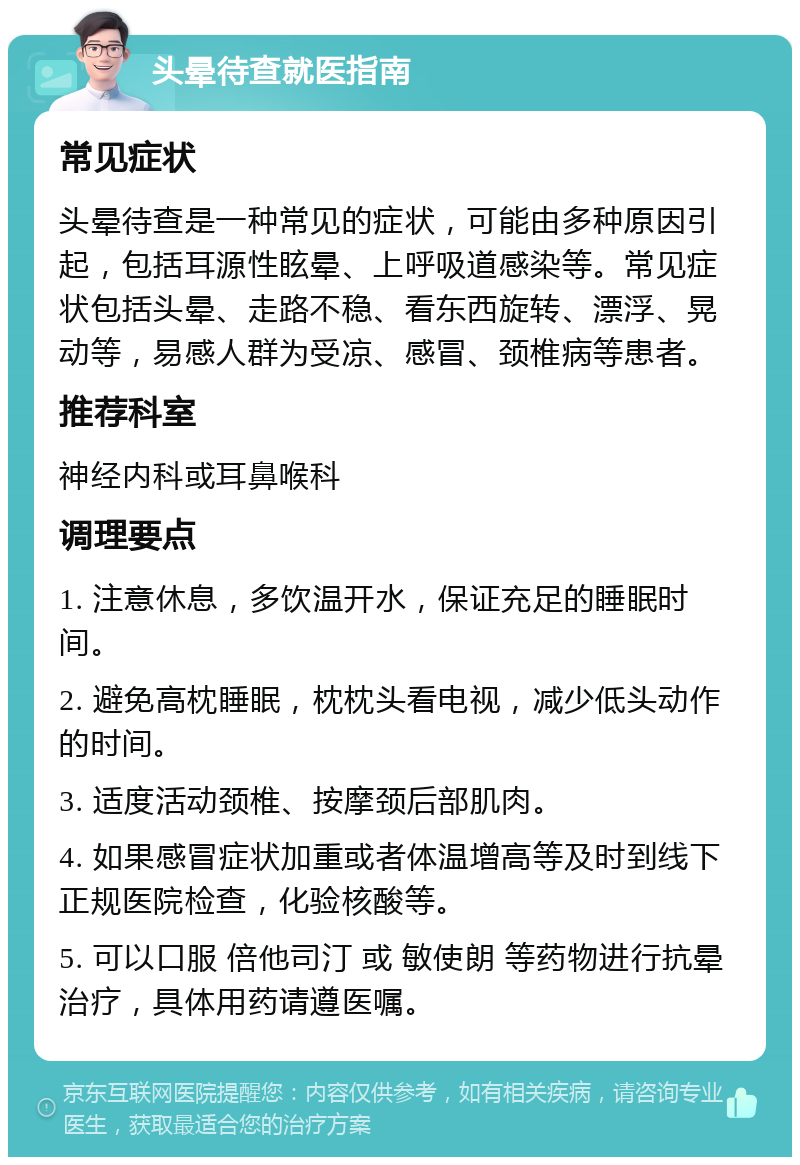 头晕待查就医指南 常见症状 头晕待查是一种常见的症状，可能由多种原因引起，包括耳源性眩晕、上呼吸道感染等。常见症状包括头晕、走路不稳、看东西旋转、漂浮、晃动等，易感人群为受凉、感冒、颈椎病等患者。 推荐科室 神经内科或耳鼻喉科 调理要点 1. 注意休息，多饮温开水，保证充足的睡眠时间。 2. 避免高枕睡眠，枕枕头看电视，减少低头动作的时间。 3. 适度活动颈椎、按摩颈后部肌肉。 4. 如果感冒症状加重或者体温增高等及时到线下正规医院检查，化验核酸等。 5. 可以口服 倍他司汀 或 敏使朗 等药物进行抗晕治疗，具体用药请遵医嘱。