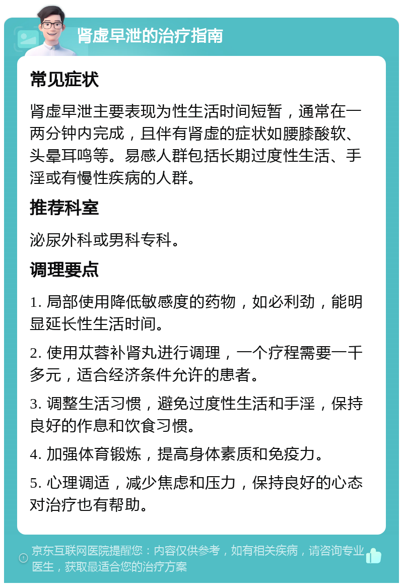 肾虚早泄的治疗指南 常见症状 肾虚早泄主要表现为性生活时间短暂，通常在一两分钟内完成，且伴有肾虚的症状如腰膝酸软、头晕耳鸣等。易感人群包括长期过度性生活、手淫或有慢性疾病的人群。 推荐科室 泌尿外科或男科专科。 调理要点 1. 局部使用降低敏感度的药物，如必利劲，能明显延长性生活时间。 2. 使用苁蓉补肾丸进行调理，一个疗程需要一千多元，适合经济条件允许的患者。 3. 调整生活习惯，避免过度性生活和手淫，保持良好的作息和饮食习惯。 4. 加强体育锻炼，提高身体素质和免疫力。 5. 心理调适，减少焦虑和压力，保持良好的心态对治疗也有帮助。