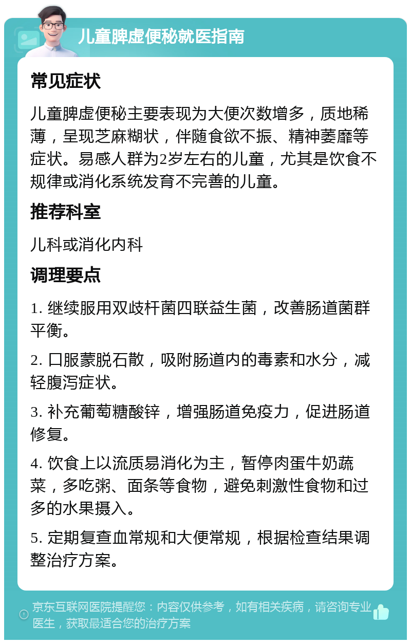 儿童脾虚便秘就医指南 常见症状 儿童脾虚便秘主要表现为大便次数增多，质地稀薄，呈现芝麻糊状，伴随食欲不振、精神萎靡等症状。易感人群为2岁左右的儿童，尤其是饮食不规律或消化系统发育不完善的儿童。 推荐科室 儿科或消化内科 调理要点 1. 继续服用双歧杆菌四联益生菌，改善肠道菌群平衡。 2. 口服蒙脱石散，吸附肠道内的毒素和水分，减轻腹泻症状。 3. 补充葡萄糖酸锌，增强肠道免疫力，促进肠道修复。 4. 饮食上以流质易消化为主，暂停肉蛋牛奶蔬菜，多吃粥、面条等食物，避免刺激性食物和过多的水果摄入。 5. 定期复查血常规和大便常规，根据检查结果调整治疗方案。