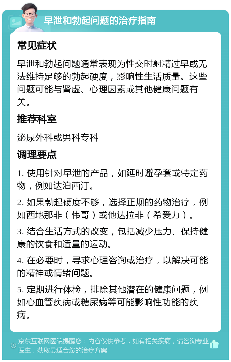 早泄和勃起问题的治疗指南 常见症状 早泄和勃起问题通常表现为性交时射精过早或无法维持足够的勃起硬度，影响性生活质量。这些问题可能与肾虚、心理因素或其他健康问题有关。 推荐科室 泌尿外科或男科专科 调理要点 1. 使用针对早泄的产品，如延时避孕套或特定药物，例如达泊西汀。 2. 如果勃起硬度不够，选择正规的药物治疗，例如西地那非（伟哥）或他达拉非（希爱力）。 3. 结合生活方式的改变，包括减少压力、保持健康的饮食和适量的运动。 4. 在必要时，寻求心理咨询或治疗，以解决可能的精神或情绪问题。 5. 定期进行体检，排除其他潜在的健康问题，例如心血管疾病或糖尿病等可能影响性功能的疾病。