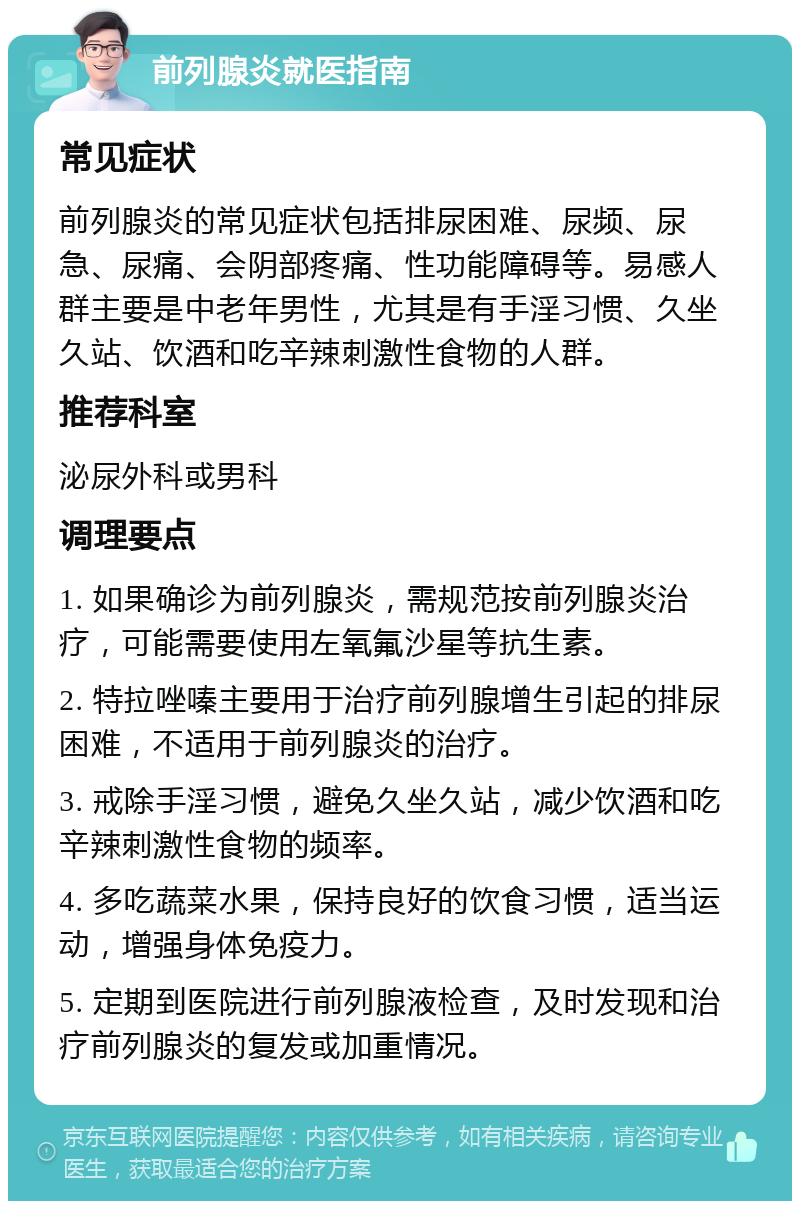 前列腺炎就医指南 常见症状 前列腺炎的常见症状包括排尿困难、尿频、尿急、尿痛、会阴部疼痛、性功能障碍等。易感人群主要是中老年男性，尤其是有手淫习惯、久坐久站、饮酒和吃辛辣刺激性食物的人群。 推荐科室 泌尿外科或男科 调理要点 1. 如果确诊为前列腺炎，需规范按前列腺炎治疗，可能需要使用左氧氟沙星等抗生素。 2. 特拉唑嗪主要用于治疗前列腺增生引起的排尿困难，不适用于前列腺炎的治疗。 3. 戒除手淫习惯，避免久坐久站，减少饮酒和吃辛辣刺激性食物的频率。 4. 多吃蔬菜水果，保持良好的饮食习惯，适当运动，增强身体免疫力。 5. 定期到医院进行前列腺液检查，及时发现和治疗前列腺炎的复发或加重情况。