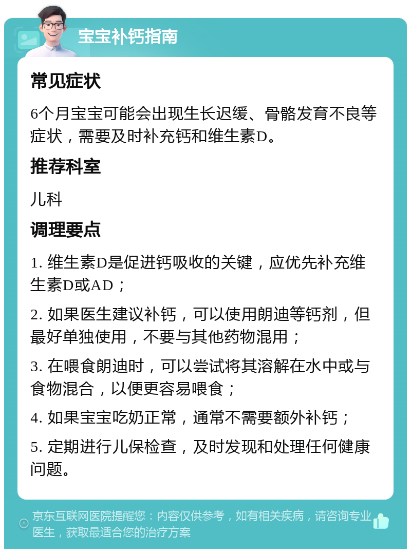 宝宝补钙指南 常见症状 6个月宝宝可能会出现生长迟缓、骨骼发育不良等症状，需要及时补充钙和维生素D。 推荐科室 儿科 调理要点 1. 维生素D是促进钙吸收的关键，应优先补充维生素D或AD； 2. 如果医生建议补钙，可以使用朗迪等钙剂，但最好单独使用，不要与其他药物混用； 3. 在喂食朗迪时，可以尝试将其溶解在水中或与食物混合，以便更容易喂食； 4. 如果宝宝吃奶正常，通常不需要额外补钙； 5. 定期进行儿保检查，及时发现和处理任何健康问题。