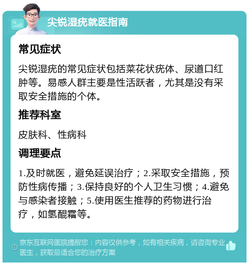 尖锐湿疣就医指南 常见症状 尖锐湿疣的常见症状包括菜花状疣体、尿道口红肿等。易感人群主要是性活跃者，尤其是没有采取安全措施的个体。 推荐科室 皮肤科、性病科 调理要点 1.及时就医，避免延误治疗；2.采取安全措施，预防性病传播；3.保持良好的个人卫生习惯；4.避免与感染者接触；5.使用医生推荐的药物进行治疗，如氢醌霜等。