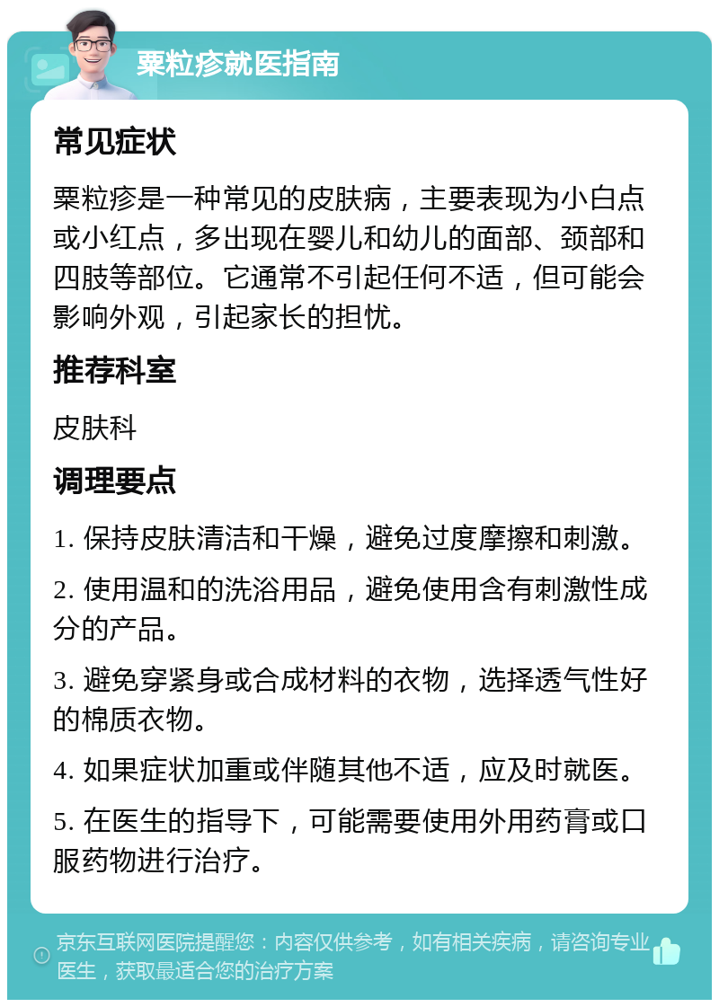 粟粒疹就医指南 常见症状 粟粒疹是一种常见的皮肤病，主要表现为小白点或小红点，多出现在婴儿和幼儿的面部、颈部和四肢等部位。它通常不引起任何不适，但可能会影响外观，引起家长的担忧。 推荐科室 皮肤科 调理要点 1. 保持皮肤清洁和干燥，避免过度摩擦和刺激。 2. 使用温和的洗浴用品，避免使用含有刺激性成分的产品。 3. 避免穿紧身或合成材料的衣物，选择透气性好的棉质衣物。 4. 如果症状加重或伴随其他不适，应及时就医。 5. 在医生的指导下，可能需要使用外用药膏或口服药物进行治疗。