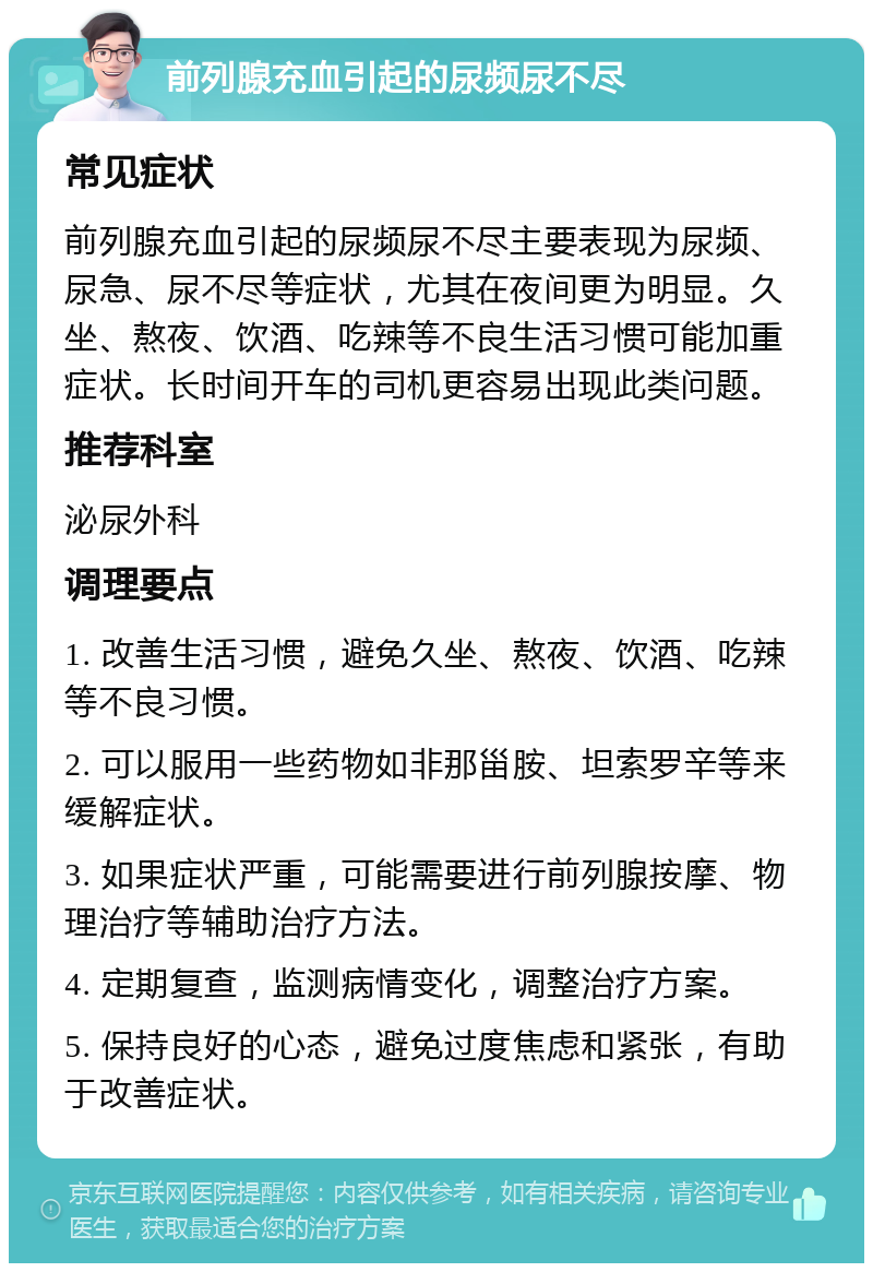 前列腺充血引起的尿频尿不尽 常见症状 前列腺充血引起的尿频尿不尽主要表现为尿频、尿急、尿不尽等症状，尤其在夜间更为明显。久坐、熬夜、饮酒、吃辣等不良生活习惯可能加重症状。长时间开车的司机更容易出现此类问题。 推荐科室 泌尿外科 调理要点 1. 改善生活习惯，避免久坐、熬夜、饮酒、吃辣等不良习惯。 2. 可以服用一些药物如非那甾胺、坦索罗辛等来缓解症状。 3. 如果症状严重，可能需要进行前列腺按摩、物理治疗等辅助治疗方法。 4. 定期复查，监测病情变化，调整治疗方案。 5. 保持良好的心态，避免过度焦虑和紧张，有助于改善症状。