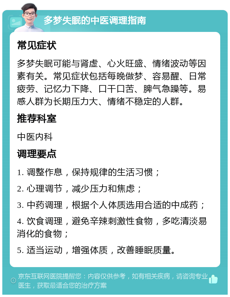 多梦失眠的中医调理指南 常见症状 多梦失眠可能与肾虚、心火旺盛、情绪波动等因素有关。常见症状包括每晚做梦、容易醒、日常疲劳、记忆力下降、口干口苦、脾气急躁等。易感人群为长期压力大、情绪不稳定的人群。 推荐科室 中医内科 调理要点 1. 调整作息，保持规律的生活习惯； 2. 心理调节，减少压力和焦虑； 3. 中药调理，根据个人体质选用合适的中成药； 4. 饮食调理，避免辛辣刺激性食物，多吃清淡易消化的食物； 5. 适当运动，增强体质，改善睡眠质量。