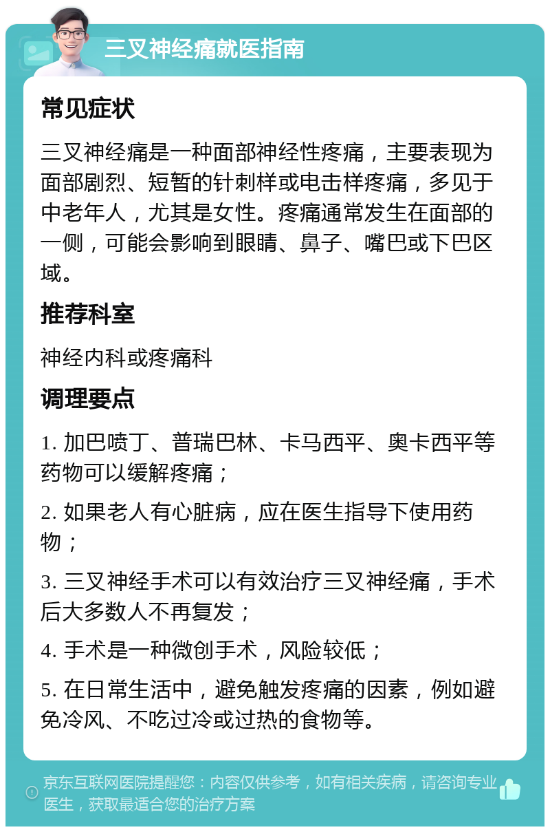 三叉神经痛就医指南 常见症状 三叉神经痛是一种面部神经性疼痛，主要表现为面部剧烈、短暂的针刺样或电击样疼痛，多见于中老年人，尤其是女性。疼痛通常发生在面部的一侧，可能会影响到眼睛、鼻子、嘴巴或下巴区域。 推荐科室 神经内科或疼痛科 调理要点 1. 加巴喷丁、普瑞巴林、卡马西平、奥卡西平等药物可以缓解疼痛； 2. 如果老人有心脏病，应在医生指导下使用药物； 3. 三叉神经手术可以有效治疗三叉神经痛，手术后大多数人不再复发； 4. 手术是一种微创手术，风险较低； 5. 在日常生活中，避免触发疼痛的因素，例如避免冷风、不吃过冷或过热的食物等。