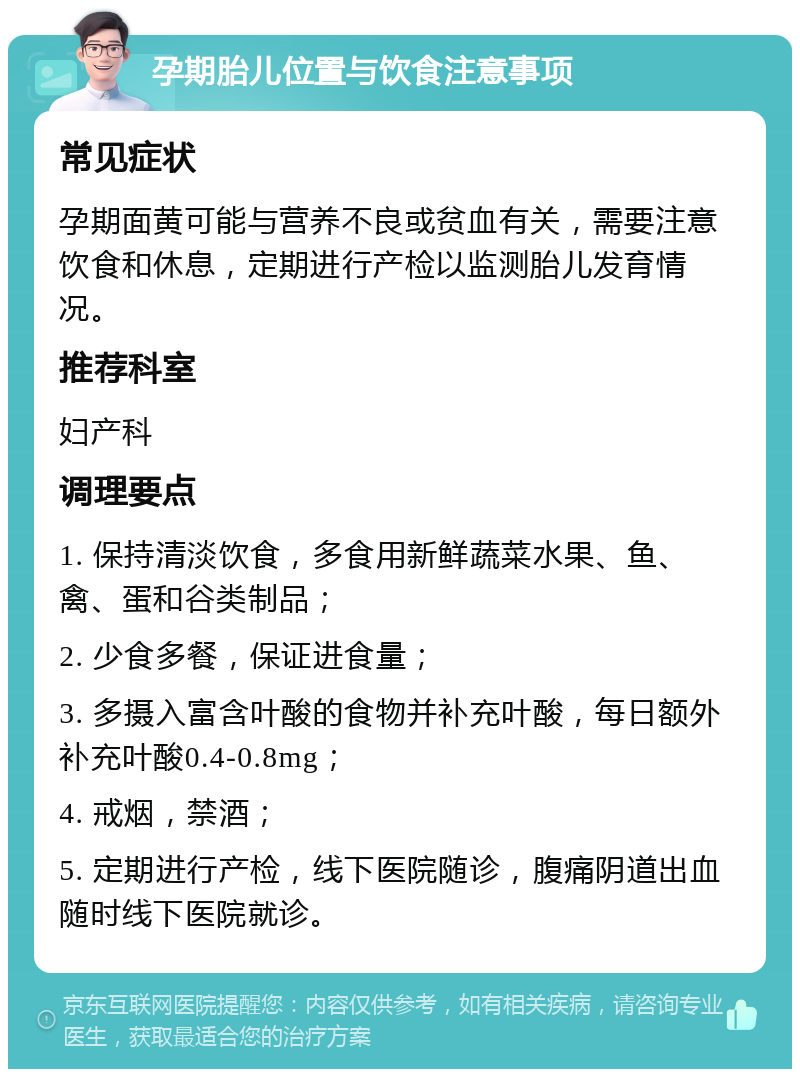 孕期胎儿位置与饮食注意事项 常见症状 孕期面黄可能与营养不良或贫血有关，需要注意饮食和休息，定期进行产检以监测胎儿发育情况。 推荐科室 妇产科 调理要点 1. 保持清淡饮食，多食用新鲜蔬菜水果、鱼、禽、蛋和谷类制品； 2. 少食多餐，保证进食量； 3. 多摄入富含叶酸的食物并补充叶酸，每日额外补充叶酸0.4-0.8mg； 4. 戒烟，禁酒； 5. 定期进行产检，线下医院随诊，腹痛阴道出血随时线下医院就诊。