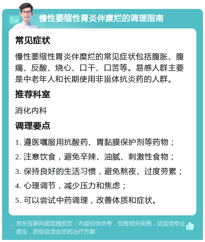 慢性萎缩性胃炎伴糜烂的调理指南 常见症状 慢性萎缩性胃炎伴糜烂的常见症状包括腹胀、腹痛、反酸、烧心、口干、口苦等。易感人群主要是中老年人和长期使用非甾体抗炎药的人群。 推荐科室 消化内科 调理要点 1. 遵医嘱服用抗酸药、胃黏膜保护剂等药物； 2. 注意饮食，避免辛辣、油腻、刺激性食物； 3. 保持良好的生活习惯，避免熬夜、过度劳累； 4. 心理调节，减少压力和焦虑； 5. 可以尝试中药调理，改善体质和症状。