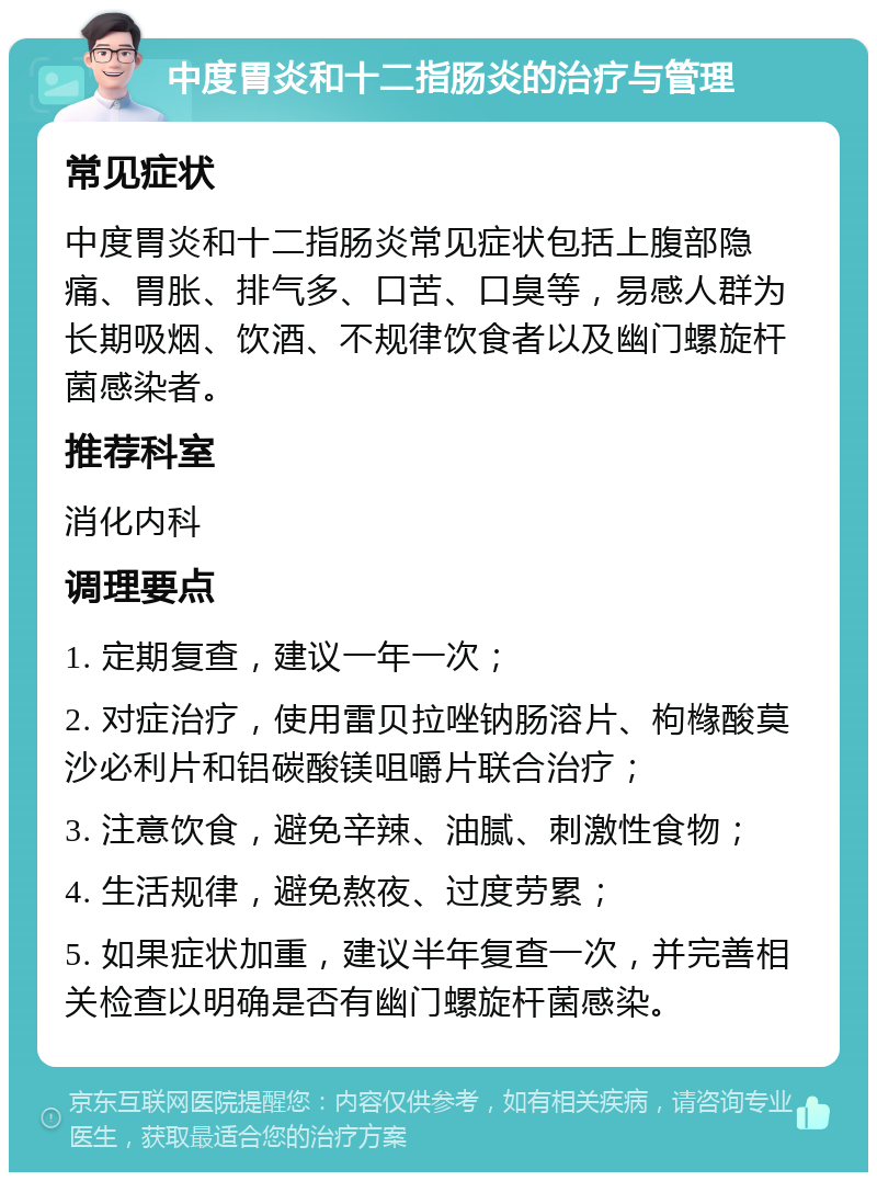 中度胃炎和十二指肠炎的治疗与管理 常见症状 中度胃炎和十二指肠炎常见症状包括上腹部隐痛、胃胀、排气多、口苦、口臭等，易感人群为长期吸烟、饮酒、不规律饮食者以及幽门螺旋杆菌感染者。 推荐科室 消化内科 调理要点 1. 定期复查，建议一年一次； 2. 对症治疗，使用雷贝拉唑钠肠溶片、枸橼酸莫沙必利片和铝碳酸镁咀嚼片联合治疗； 3. 注意饮食，避免辛辣、油腻、刺激性食物； 4. 生活规律，避免熬夜、过度劳累； 5. 如果症状加重，建议半年复查一次，并完善相关检查以明确是否有幽门螺旋杆菌感染。