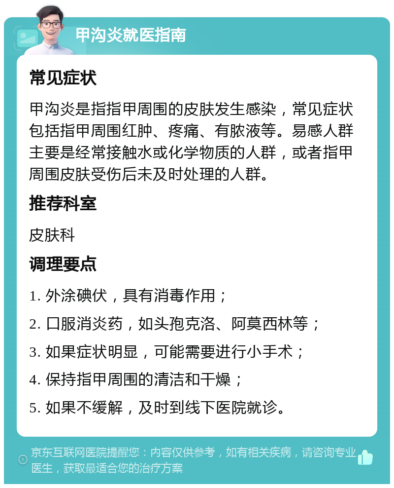 甲沟炎就医指南 常见症状 甲沟炎是指指甲周围的皮肤发生感染，常见症状包括指甲周围红肿、疼痛、有脓液等。易感人群主要是经常接触水或化学物质的人群，或者指甲周围皮肤受伤后未及时处理的人群。 推荐科室 皮肤科 调理要点 1. 外涂碘伏，具有消毒作用； 2. 口服消炎药，如头孢克洛、阿莫西林等； 3. 如果症状明显，可能需要进行小手术； 4. 保持指甲周围的清洁和干燥； 5. 如果不缓解，及时到线下医院就诊。