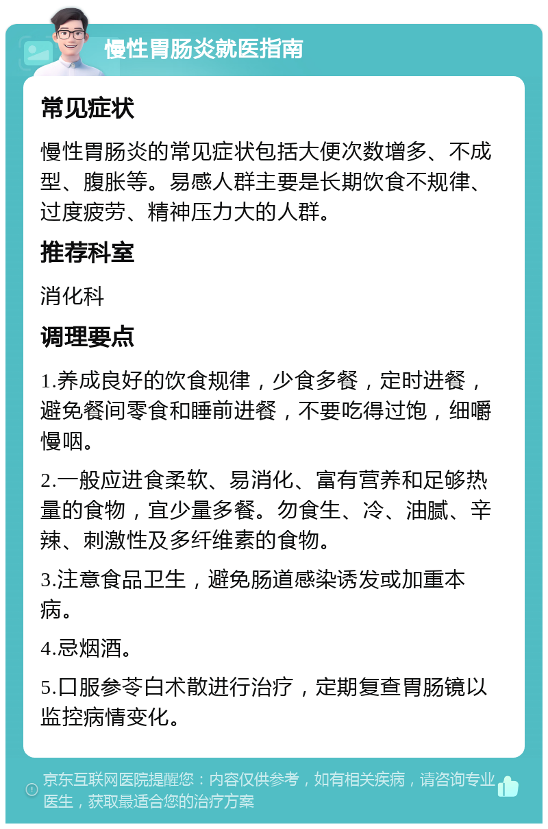 慢性胃肠炎就医指南 常见症状 慢性胃肠炎的常见症状包括大便次数增多、不成型、腹胀等。易感人群主要是长期饮食不规律、过度疲劳、精神压力大的人群。 推荐科室 消化科 调理要点 1.养成良好的饮食规律，少食多餐，定时进餐，避免餐间零食和睡前进餐，不要吃得过饱，细嚼慢咽。 2.一般应进食柔软、易消化、富有营养和足够热量的食物，宜少量多餐。勿食生、冷、油腻、辛辣、刺激性及多纤维素的食物。 3.注意食品卫生，避免肠道感染诱发或加重本病。 4.忌烟酒。 5.口服参苓白术散进行治疗，定期复查胃肠镜以监控病情变化。