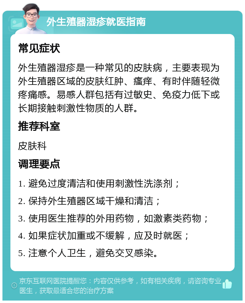 外生殖器湿疹就医指南 常见症状 外生殖器湿疹是一种常见的皮肤病，主要表现为外生殖器区域的皮肤红肿、瘙痒、有时伴随轻微疼痛感。易感人群包括有过敏史、免疫力低下或长期接触刺激性物质的人群。 推荐科室 皮肤科 调理要点 1. 避免过度清洁和使用刺激性洗涤剂； 2. 保持外生殖器区域干燥和清洁； 3. 使用医生推荐的外用药物，如激素类药物； 4. 如果症状加重或不缓解，应及时就医； 5. 注意个人卫生，避免交叉感染。