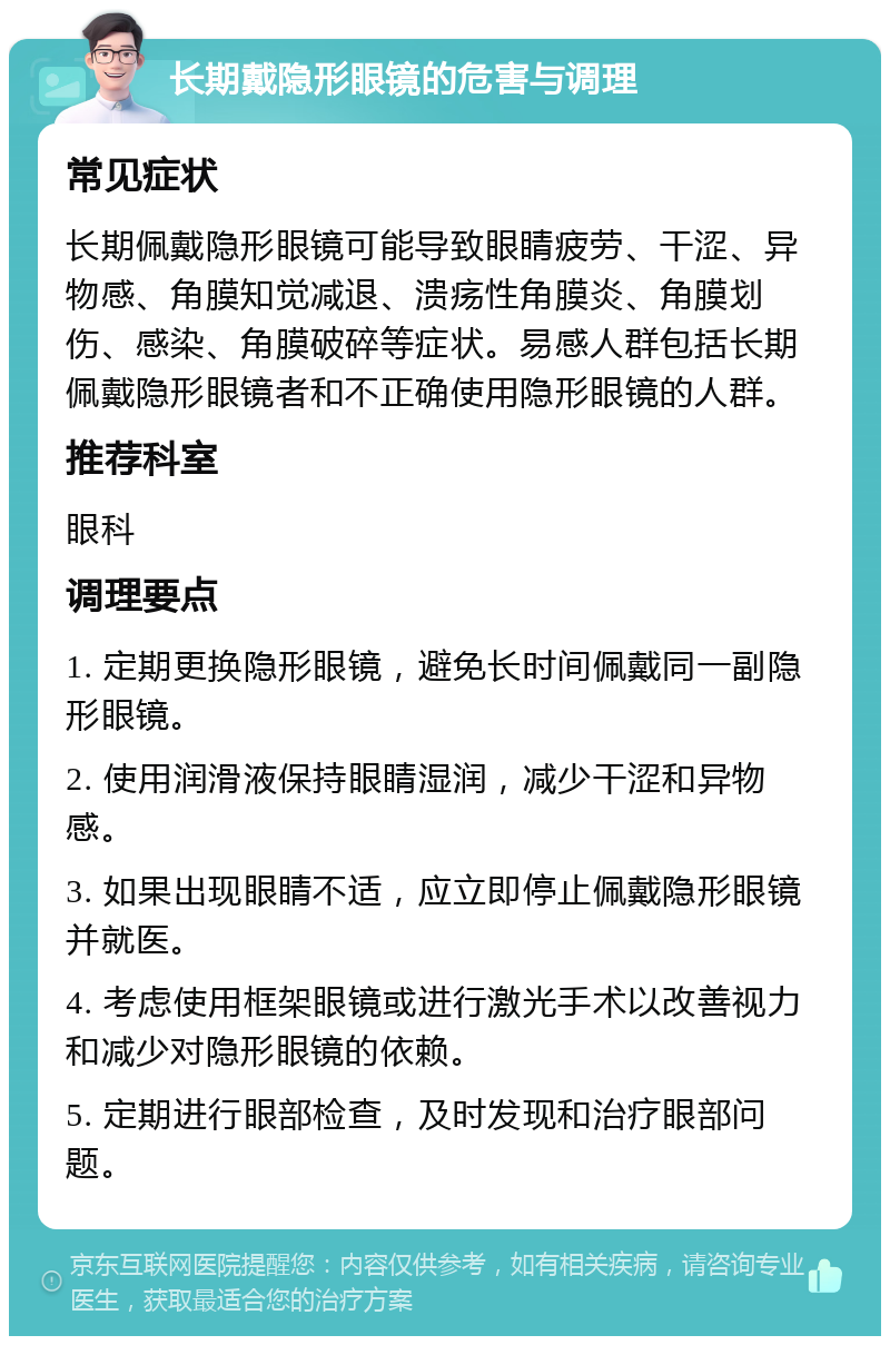 长期戴隐形眼镜的危害与调理 常见症状 长期佩戴隐形眼镜可能导致眼睛疲劳、干涩、异物感、角膜知觉减退、溃疡性角膜炎、角膜划伤、感染、角膜破碎等症状。易感人群包括长期佩戴隐形眼镜者和不正确使用隐形眼镜的人群。 推荐科室 眼科 调理要点 1. 定期更换隐形眼镜，避免长时间佩戴同一副隐形眼镜。 2. 使用润滑液保持眼睛湿润，减少干涩和异物感。 3. 如果出现眼睛不适，应立即停止佩戴隐形眼镜并就医。 4. 考虑使用框架眼镜或进行激光手术以改善视力和减少对隐形眼镜的依赖。 5. 定期进行眼部检查，及时发现和治疗眼部问题。