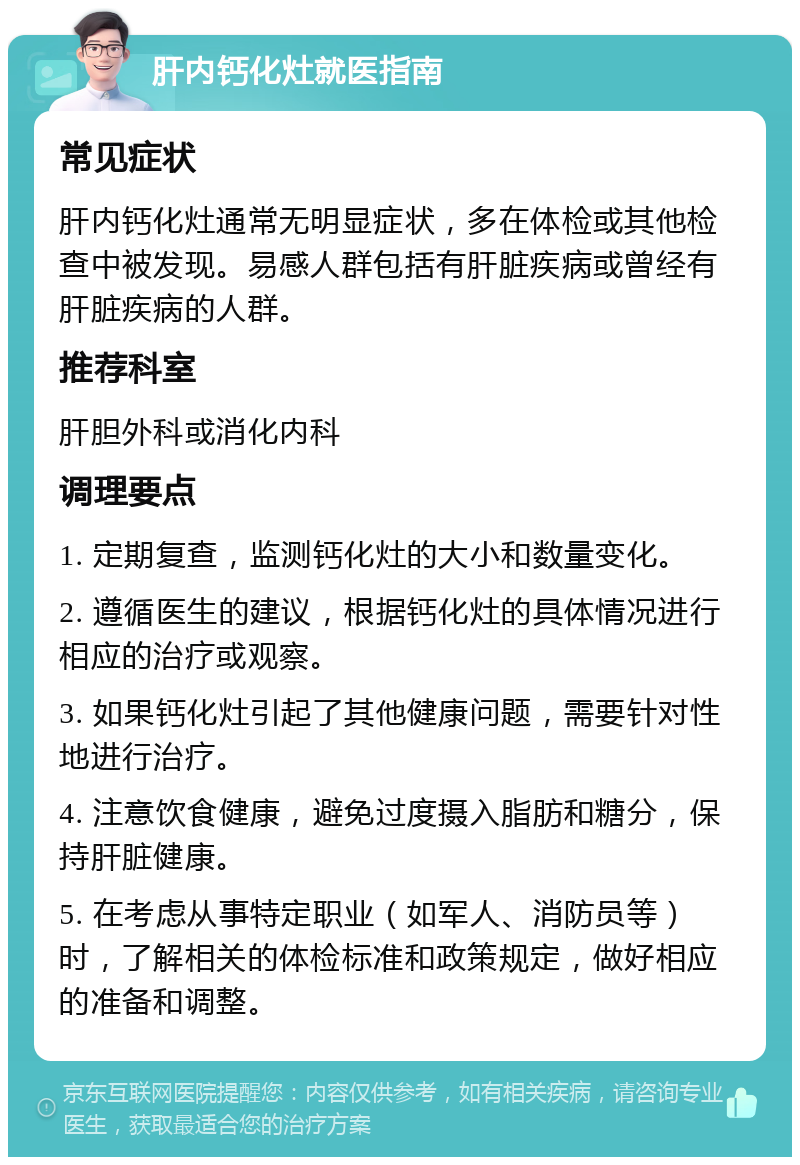 肝内钙化灶就医指南 常见症状 肝内钙化灶通常无明显症状，多在体检或其他检查中被发现。易感人群包括有肝脏疾病或曾经有肝脏疾病的人群。 推荐科室 肝胆外科或消化内科 调理要点 1. 定期复查，监测钙化灶的大小和数量变化。 2. 遵循医生的建议，根据钙化灶的具体情况进行相应的治疗或观察。 3. 如果钙化灶引起了其他健康问题，需要针对性地进行治疗。 4. 注意饮食健康，避免过度摄入脂肪和糖分，保持肝脏健康。 5. 在考虑从事特定职业（如军人、消防员等）时，了解相关的体检标准和政策规定，做好相应的准备和调整。