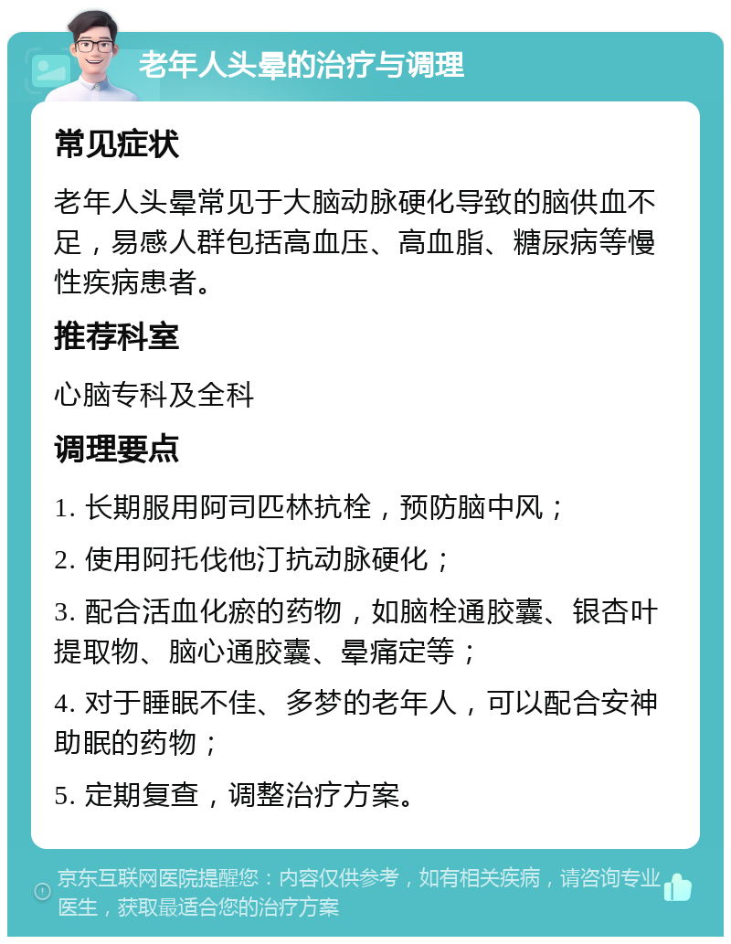 老年人头晕的治疗与调理 常见症状 老年人头晕常见于大脑动脉硬化导致的脑供血不足，易感人群包括高血压、高血脂、糖尿病等慢性疾病患者。 推荐科室 心脑专科及全科 调理要点 1. 长期服用阿司匹林抗栓，预防脑中风； 2. 使用阿托伐他汀抗动脉硬化； 3. 配合活血化瘀的药物，如脑栓通胶囊、银杏叶提取物、脑心通胶囊、晕痛定等； 4. 对于睡眠不佳、多梦的老年人，可以配合安神助眠的药物； 5. 定期复查，调整治疗方案。