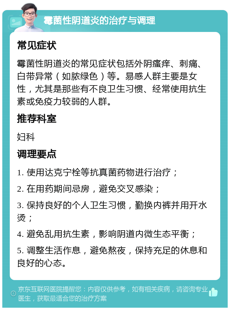 霉菌性阴道炎的治疗与调理 常见症状 霉菌性阴道炎的常见症状包括外阴瘙痒、刺痛、白带异常（如脓绿色）等。易感人群主要是女性，尤其是那些有不良卫生习惯、经常使用抗生素或免疫力较弱的人群。 推荐科室 妇科 调理要点 1. 使用达克宁栓等抗真菌药物进行治疗； 2. 在用药期间忌房，避免交叉感染； 3. 保持良好的个人卫生习惯，勤换内裤并用开水烫； 4. 避免乱用抗生素，影响阴道内微生态平衡； 5. 调整生活作息，避免熬夜，保持充足的休息和良好的心态。