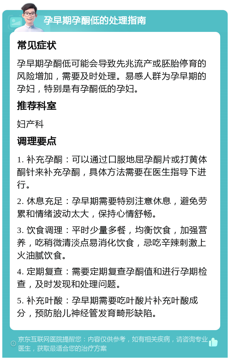 孕早期孕酮低的处理指南 常见症状 孕早期孕酮低可能会导致先兆流产或胚胎停育的风险增加，需要及时处理。易感人群为孕早期的孕妇，特别是有孕酮低的孕妇。 推荐科室 妇产科 调理要点 1. 补充孕酮：可以通过口服地屈孕酮片或打黄体酮针来补充孕酮，具体方法需要在医生指导下进行。 2. 休息充足：孕早期需要特别注意休息，避免劳累和情绪波动太大，保持心情舒畅。 3. 饮食调理：平时少量多餐，均衡饮食，加强营养，吃稍微清淡点易消化饮食，忌吃辛辣刺激上火油腻饮食。 4. 定期复查：需要定期复查孕酮值和进行孕期检查，及时发现和处理问题。 5. 补充叶酸：孕早期需要吃叶酸片补充叶酸成分，预防胎儿神经管发育畸形缺陷。